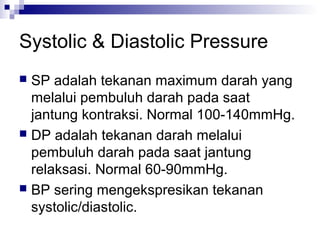 Systolic & Diastolic Pressure
 SP adalah tekanan maximum darah yang
melalui pembuluh darah pada saat
jantung kontraksi. Normal 100-140mmHg.
 DP adalah tekanan darah melalui
pembuluh darah pada saat jantung
relaksasi. Normal 60-90mmHg.
 BP sering mengekspresikan tekanan
systolic/diastolic.
 