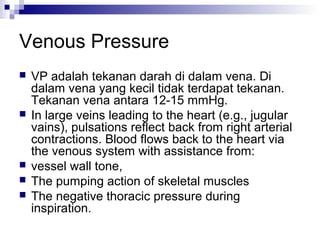 Venous Pressure
 VP adalah tekanan darah di dalam vena. Di
dalam vena yang kecil tidak terdapat tekanan.
Tekanan vena antara 12-15 mmHg.
 In large veins leading to the heart (e.g., jugular
vains), pulsations reflect back from right arterial
contractions. Blood flows back to the heart via
the venous system with assistance from:
 vessel wall tone,
 The pumping action of skeletal muscles
 The negative thoracic pressure during
inspiration.
 