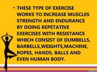 • THESE TYPE OF EXERCISE
WORKS TO INCREASE MUSCLES
STRENGTH AND ENDURANCE
BY DOING REPETATIVE
EXERCISES WITH RESISTANCE
WHICH CONSIST OF DUMBELLS,
BARBELLS,WEIGHTS,MACHINE,
ROPES, HANDS, BALLS AND
EVEN HUMAN BODY.
 