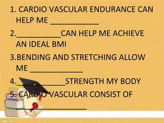 1. CARDIO VASCULAR ENDURANCE CAN
HELP ME ___________
2.__________CAN HELP ME ACHIEVE
AN IDEAL BMI
3.BENDING AND STRETCHING ALLOW
ME ____________
4.___________STRENGTH MY BODY
5. CARDIO VASCULAR CONSIST OF
________________
 