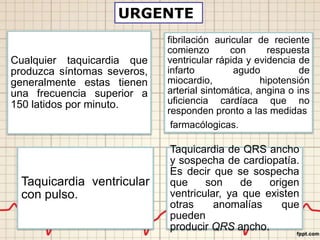 Cualquier taquicardia que
produzca síntomas severos,
generalmente estas tienen
una frecuencia superior a
150 latidos por minuto.
fibrilación auricular de reciente
comienzo con respuesta
ventricular rápida y evidencia de
infarto agudo de
miocardio, hipotensión
arterial sintomática, angina o ins
uficiencia cardíaca que no
responden pronto a las medidas
farmacólogicas.
Taquicardia ventricular
con pulso.
Taquicardia de QRS ancho
y sospecha de cardiopatía.
Es decir que se sospecha
que son de origen
ventricular, ya que existen
otras anomalías que
pueden
producir QRS ancho.
URGENTE
 