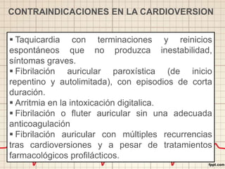  Taquicardia con terminaciones y reinicios
espontáneos que no produzca inestabilidad,
síntomas graves.
 Fibrilación auricular paroxística (de inicio
repentino y autolimitada), con episodios de corta
duración.
 Arritmia en la intoxicación digitalica.
 Fibrilación o fluter auricular sin una adecuada
anticoagulación
 Fibrilación auricular con múltiples recurrencias
tras cardioversiones y a pesar de tratamientos
farmacológicos profilácticos.
CONTRAINDICACIONES EN LA CARDIOVERSION
 