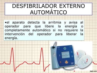 DESFIBRILADOR EXTERNO
AUTOMÁTICO
•el aparato detecta la arritmia y avisa al
operador para que libere la energía o
completamente automático si no requiere la
intervención del operador para liberar la
energía.
 