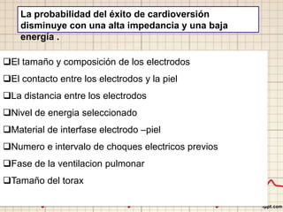 La probabilidad del éxito de cardioversión
disminuye con una alta impedancia y una baja
energía .
El tamaño y composición de los electrodos
El contacto entre los electrodos y la piel
La distancia entre los electrodos
Nivel de energia seleccionado
Material de interfase electrodo –piel
Numero e intervalo de choques electricos previos
Fase de la ventilacion pulmonar
Tamaño del torax
 