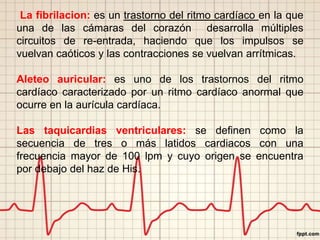 La fibrilacion: es un trastorno del ritmo cardíaco en la que
una de las cámaras del corazón desarrolla múltiples
circuitos de re-entrada, haciendo que los impulsos se
vuelvan caóticos y las contracciones se vuelvan arrítmicas.
Aleteo auricular: es uno de los trastornos del ritmo
cardíaco caracterizado por un ritmo cardíaco anormal que
ocurre en la aurícula cardíaca.
Las taquicardias ventriculares: se definen como la
secuencia de tres o más latidos cardiacos con una
frecuencia mayor de 100 lpm y cuyo origen se encuentra
por debajo del haz de His.
 