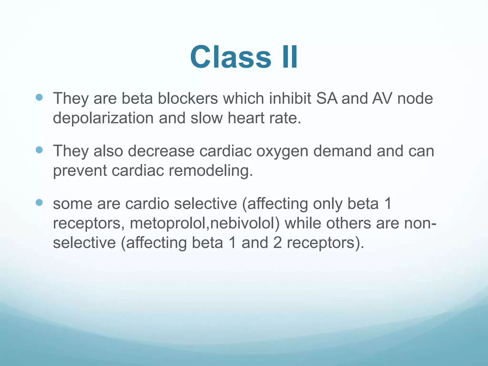 Class II
 They are beta blockers which inhibit SA and AV node
depolarization and slow heart rate.
 They also decrease cardiac oxygen demand and can
prevent cardiac remodeling.
 some are cardio selective (affecting only beta 1
receptors, metoprolol,nebivolol) while others are non-
selective (affecting beta 1 and 2 receptors).
 