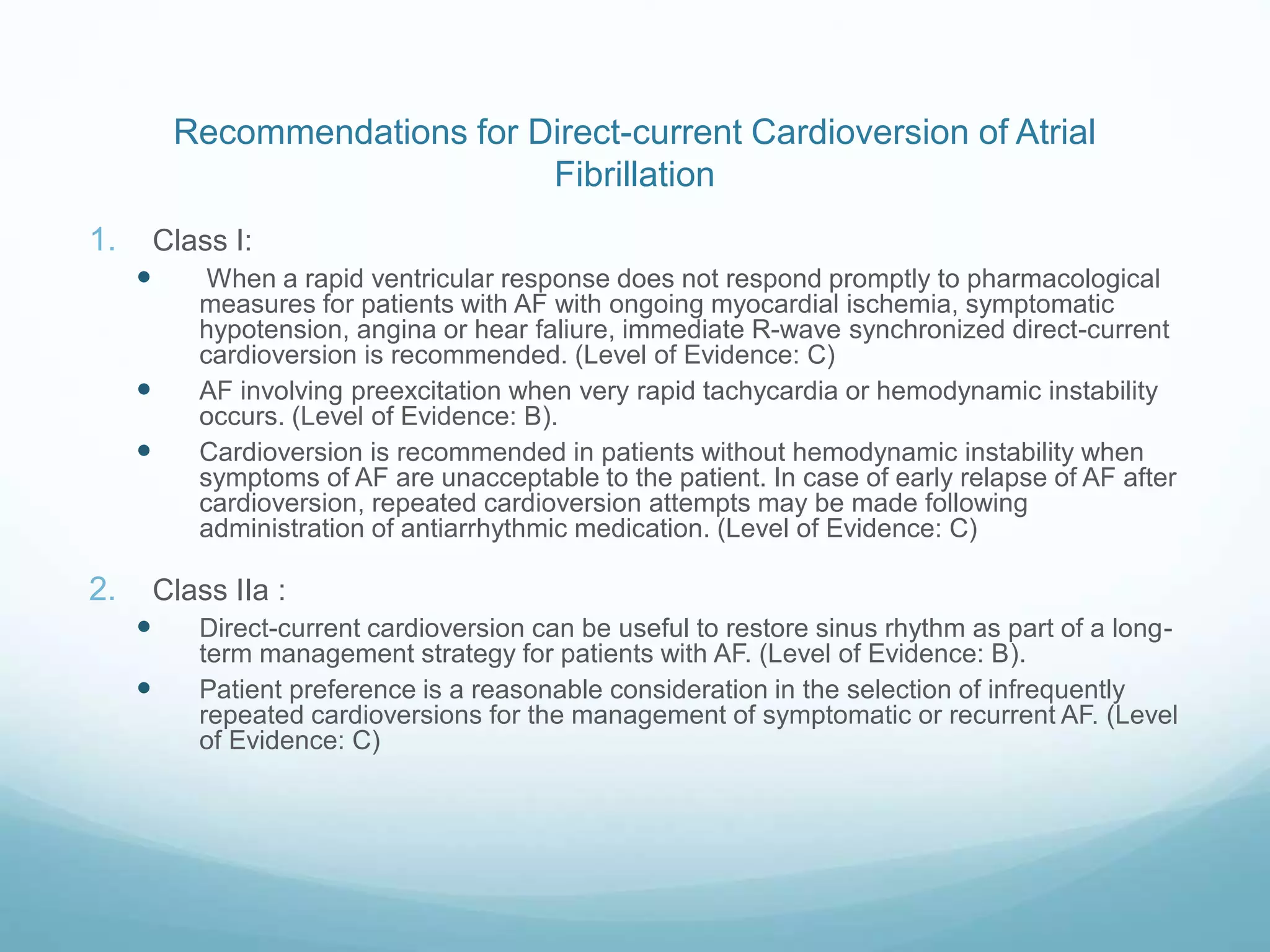 Recommendations for Direct-current Cardioversion of Atrial
Fibrillation
1. Class I:
 When a rapid ventricular response does not respond promptly to pharmacological
measures for patients with AF with ongoing myocardial ischemia, symptomatic
hypotension, angina or hear faliure, immediate R-wave synchronized direct-current
cardioversion is recommended. (Level of Evidence: C)
 AF involving preexcitation when very rapid tachycardia or hemodynamic instability
occurs. (Level of Evidence: B).
 Cardioversion is recommended in patients without hemodynamic instability when
symptoms of AF are unacceptable to the patient. In case of early relapse of AF after
cardioversion, repeated cardioversion attempts may be made following
administration of antiarrhythmic medication. (Level of Evidence: C)
2. Class IIa :
 Direct-current cardioversion can be useful to restore sinus rhythm as part of a long-
term management strategy for patients with AF. (Level of Evidence: B).
 Patient preference is a reasonable consideration in the selection of infrequently
repeated cardioversions for the management of symptomatic or recurrent AF. (Level
of Evidence: C)
 