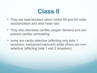 Class II
 They are beta blockers which inhibit SA and AV node
depolarization and slow heart rate.
 They also decrease cardiac oxygen demand and can
prevent cardiac remodeling.
 some are cardio selective (affecting only beta 1
receptors, metoprolol,nebivolol) while others are non-
selective (affecting beta 1 and 2 receptors).
 
