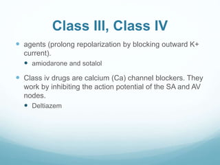 Class III, Class IV
 agents (prolong repolarization by blocking outward K+
current).
 amiodarone and sotalol
 Class iv drugs are calcium (Ca) channel blockers. They
work by inhibiting the action potential of the SA and AV
nodes.
 Deltiazem
 
