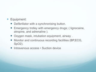  Equipment:
 Defibrillator with a synchronising button.
 Emergency trolley with emergency drugs; ( lignocaine,
atropine, and adrenaline ).
 Oxygen mask, intubation equipment, airway .
 Monitor and continuous recording facilities (BP,ECG,
SpO2).
 Intravenous access • Suction device
 