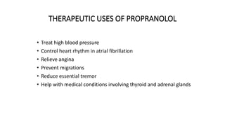 THERAPEUTIC USES OF PROPRANOLOL
• Treat high blood pressure
• Control heart rhythm in atrial fibrillation
• Relieve angina
• Prevent migrations
• Reduce essential tremor
• Help with medical conditions involving thyroid and adrenal glands
 