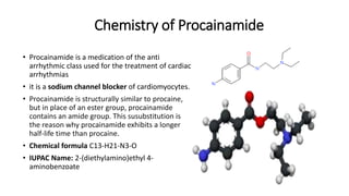 Chemistry of Procainamide
• Procainamide is a medication of the anti
arrhythmic class used for the treatment of cardiac
arrhythmias
• it is a sodium channel blocker of cardiomyocytes.
• Procainamide is structurally similar to procaine,
but in place of an ester group, procainamide
contains an amide group. This susubstitution is
the reason why procainamide exhibits a longer
half-life time than procaine.
• Chemical formula C13-H21-N3-O
• IUPAC Name: 2-(diethylamino)ethyl 4-
aminobenzoate
 