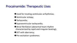 Procainamide: Therapeutic Uses
Used for treating ventricular arrhythmias;
Ventricular ectopy;
Tachycardia;
Supraventricular tachycardia;
Atrial fibrillation (abnormal heart rhythm
characterized by rapid and irregular beating);
SVT with aberrancy;
Pre-excitation syndromes.
 