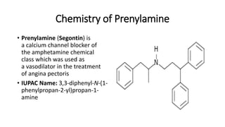 Chemistry of Prenylamine
• Prenylamine (Segontin) is
a calcium channel blocker of
the amphetamine chemical
class which was used as
a vasodilator in the treatment
of angina pectoris
• IUPAC Name: 3,3-diphenyl-N-(1-
phenylpropan-2-yl)propan-1-
amine
 