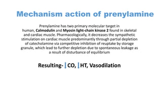 Mechanism action of prenylamine
Prenylamine has two primary molecular target in
human, Calmodulin and Myosin light-chain kinase 2 found in skeletal
and cardiac muscle. Pharmacologically, it decreases the sympathetic
stimulation on cardiac muscle predominantly through partial depletion
of catecholamine via competitive inhibition of reuptake by storage
granule, which lead to further depletion due to spontaneous leakage as
a result of disturbance of equilibrium
Resulting- CO, HT, Vasodilation
 