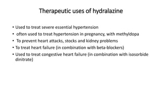 Therapeutic uses of hydralazine
• Used to treat severe essential hypertension
• often used to treat hypertension in pregnancy, with methyldopa
• To prevent heart attacks, stocks and kidney problems
• To treat heart failure (in combination with beta-blockers)
• Used to treat congestive heart failure (in combination with isosorbide
dinitrate)
 