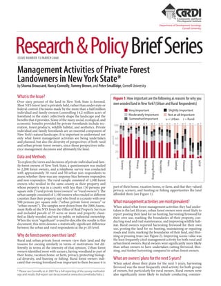 Department of Development Sociology
                                                                                                                                                                                         Cornell University




Research & Policy Brief Series
ISSUE NUMBER 15/MARCH 2008


Management Activities of Private Forest
Landowners in New York State*
by Shorna Broussard, Nancy Connelly, Tommy Brown, and Peter Smallidge, Cornell University

What is the Issue?                                                                   Figure 1: How important are the following as reasons for why you
Over sixty percent of the land in New York State is forested.
Most NYS forest land is privately held, rather than under state or                   own wooded land in New York? (Urban and Rural Respondents)
federal control. Decisions made by the more than a half million                                            Very Important                                                           Slightly Important
individual and family owners (controlling 14.2 million acres of
forestland in the state) collectively shape the landscape and the                                          Moderately Important                                                     Not at all Important
benefits that it provides. Some of the many social, ecological, and                                        Somewhat Important                                                     u = Urban r = Rural
economic benefits provided by private forestlands include rec-                       100
                                                                                                u r       u r             u r       ur             u r               u r          ur       u r       u r        u r          u r
reation, forest products, wildlife habitat, and aesthetics. Private
individual and family forestlands are an essential component of                            80
New York’s natural landscape. It is important to understand not
                                                                                 percent




only what forest management activities are being undertaken                                60
and planned, but also the diversity of perspectives of both rural
and urban private forest owners, since those perspectives influ-                           40
ence management decisions and ultimately the land.
                                                                                           20
Data and Methods                                                                            0
To explore the views and decisions of private individual and fam-
                                                                                                Scenery

                                                                                                          Vacation Home

                                                                                                                          Privacy

                                                                                                                                    Biodiversity

                                                                                                                                                   Hunting/Fishing

                                                                                                                                                                     Recreation

                                                                                                                                                                                   Heirs

                                                                                                                                                                                           Sawlogs

                                                                                                                                                                                                     Firewood

                                                                                                                                                                                                                Investment

                                                                                                                                                                                                                             NTFP
ily forest owners of New York State, a questionnaire was mailed
to 2,200 forest owners, and a telephone survey was conducted
with approximately 50 rural and 50 urban non-respondents to
assess whether there was any response bias between responders
and non-responders. The rural sample consisted of 1,100 forest
owners who resided in the same county as their property and
whose property was in a county with less than 150 persons per                        part of their home, vacation home, or farm, and that they valued
square mile (“rural private forest owners” or “rural owners”). The                   privacy, scenery, and hunting or fishing opportunities the land
urban sample consisted of 1,100 owners who resided in different                      afforded them (see Figure 1).
counties than their property and who lived in a county with over
500 persons per square mile (“urban private forest owners” or                        What management activities are most prevalent?
“urban owners”). The samples were drawn from the 2006 Assess-                        When asked what forest management activities they had under-
ment Rolls of the NYS from the Office of Real Property Services                      taken in the last 10 years, urban forest owners were most likely to
and included parcels of 25 acres or more and property classi-                        report posting their land for no hunting, harvesting firewood for
fied as likely wooded and not in public or industrial ownership.                     their own use, marking the boundaries of their property, con-
When the term “significant” is used to describe the results in this                  ducting road and trail maintenance, and improving wildlife hab-
document, this term denotes a statistically significant difference                   itat. Rural owners reported harvesting firewood for their own
between the urban and rural respondents at the p<.05 level.                          use, posting the land for no hunting, maintaining or repairing
                                                                                     roads and trails, marking the boundaries of their land, and thin-
Why do forest owners own their land?                                                 ning or pruning trees (see Figure 2). Improving scenic value was
Rural and urban private forest owners view their land and the                        the least frequently cited management activity for both rural and
reasons for owning similarly in terms of motivations but dif-                        urban forest owners. Rural owners were significantly more likely
ferently in terms of the intensity of that opinion. Urban forest                     than urban owners to have undertaken cutting firewood, thin-
owners identified most with scenery, having woodland as part of                      ning, and timber harvesting compared to urban forest owners.
their home, vacation home, or farm, privacy, protecting biologi-
cal diversity, and hunting or fishing. Rural forest owners indi-                     What are owners’ plans for the next 5 years?
cated that owning forestland was important to them because it is                     When asked about their plans for the next 5 years, harvesting
                                                                                     firewood was the most frequently cited activity for both groups
* Please see Connelly et al. 2007 for a full reporting of the survey methodol-       of owners, but particularly for rural owners. Rural owners were
ogy and results (full report can be accessed at www.dnr.cornell.edu/hdru ).          also significantly more likely to include conducting commer-
 