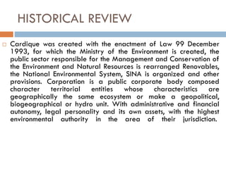 HISTORICAL REVIEW
 Cardique was created with the enactment of Law 99 December
1993, for which the Ministry of the Environment is created, the
public sector responsible for the Management and Conservation of
the Environment and Natural Resources is rearranged Renovables,
the National Environmental System, SINA is organized and other
provisions. Corporation is a public corporate body composed
character territorial entities whose characteristics are
geographically the same ecosystem or make a geopolitical,
biogeographical or hydro unit. With administrative and financial
autonomy, legal personality and its own assets, with the highest
environmental authority in the area of their jurisdiction.
 