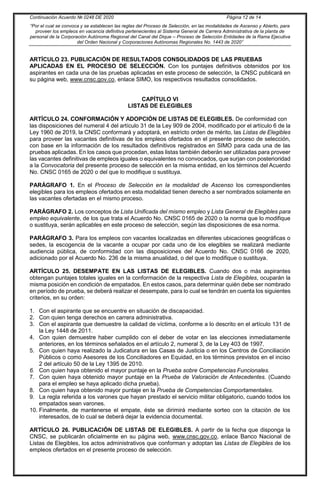 Continuación Acuerdo № 0248 DE 2020 Página 12 de 14
“Por el cual se convoca y se establecen las reglas del Proceso de Selección, en las modalidades de Ascenso y Abierto, para
proveer los empleos en vacancia definitiva pertenecientes al Sistema General de Carrera Administrativa de la planta de
personal de la Corporación Autónoma Regional del Canal del Dique – Proceso de Selección Entidades de la Rama Ejecutiva
del Orden Nacional y Corporaciones Autónomas Regionales No. 1443 de 2020”
ARTÍCULO 23. PUBLICACIÓN DE RESULTADOS CONSOLIDADOS DE LAS PRUEBAS
APLICADAS EN EL PROCESO DE SELECCIÓN. Con los puntajes definitivos obtenidos por los
aspirantes en cada una de las pruebas aplicadas en este proceso de selección, la CNSC publicará en
su página web, www.cnsc.gov.co, enlace SIMO, los respectivos resultados consolidados.
CAPÍTULO VI
LISTAS DE ELEGIBLES
ARTÍCULO 24. CONFORMACIÓN Y ADOPCIÓN DE LISTAS DE ELEGIBLES. De conformidad con
las disposiciones del numeral 4 del artículo 31 de la Ley 909 de 2004, modificado por el artículo 6 de la
Ley 1960 de 2019, la CNSC conformará y adoptará, en estricto orden de mérito, las Listas de Elegibles
para proveer las vacantes definitivas de los empleos ofertados en el presente proceso de selección,
con base en la información de los resultados definitivos registrados en SIMO para cada una de las
pruebas aplicadas. En los casos que procedan, estas listas también deberán ser utilizadas para proveer
las vacantes definitivas de empleos iguales o equivalentes no convocados, que surjan con posterioridad
a la Convocatoria del presente proceso de selección en la misma entidad, en los términos del Acuerdo
No. CNSC 0165 de 2020 o del que lo modifique o sustituya.
PARÁGRAFO 1. En el Proceso de Selección en la modalidad de Ascenso los correspondientes
elegibles para los empleos ofertados en esta modalidad tienen derecho a ser nombrados solamente en
las vacantes ofertadas en el mismo proceso.
PARÁGRAFO 2. Los conceptos de Lista Unificada del mismo empleo y Lista General de Elegibles para
empleo equivalente, de los que trata el Acuerdo No. CNSC 0165 de 2020 o la norma que lo modifique
o sustituya, serán aplicables en este proceso de selección, según las disposiciones de esa norma.
PARÁGRAFO 3. Para los empleos con vacantes localizadas en diferentes ubicaciones geográficas o
sedes, la escogencia de la vacante a ocupar por cada uno de los elegibles se realizará mediante
audiencia pública, de conformidad con las disposiciones del Acuerdo No. CNSC 0166 de 2020,
adicionado por el Acuerdo No. 236 de la misma anualidad, o del que lo modifique o sustituya.
ARTÍCULO 25. DESEMPATE EN LAS LISTAS DE ELEGIBLES. Cuando dos o más aspirantes
obtengan puntajes totales iguales en la conformación de la respectiva Lista de Elegibles, ocuparán la
misma posición en condición de empatados. En estos casos, para determinar quién debe ser nombrado
en período de prueba, se deberá realizar el desempate, para lo cual se tendrán en cuenta los siguientes
criterios, en su orden:
1. Con el aspirante que se encuentre en situación de discapacidad.
2. Con quien tenga derechos en carrera administrativa.
3. Con el aspirante que demuestre la calidad de víctima, conforme a lo descrito en el artículo 131 de
la Ley 1448 de 2011.
4. Con quien demuestre haber cumplido con el deber de votar en las elecciones inmediatamente
anteriores, en los términos señalados en el artículo 2, numeral 3, de la Ley 403 de 1997.
5. Con quien haya realizado la Judicatura en las Casas de Justicia o en los Centros de Conciliación
Públicos o como Asesores de los Conciliadores en Equidad, en los términos previstos en el inciso
2 del artículo 50 de la Ley 1395 de 2010.
6. Con quien haya obtenido el mayor puntaje en la Prueba sobre Competencias Funcionales.
7. Con quien haya obtenido mayor puntaje en la Prueba de Valoración de Antecedentes. (Cuando
para el empleo se haya aplicado dicha prueba).
8. Con quien haya obtenido mayor puntaje en la Prueba de Competencias Comportamentales.
9. La regla referida a los varones que hayan prestado el servicio militar obligatorio, cuando todos los
empatados sean varones.
10. Finalmente, de mantenerse el empate, éste se dirimirá mediante sorteo con la citación de los
interesados, de lo cual se deberá dejar la evidencia documental.
ARTÍCULO 26. PUBLICACIÓN DE LISTAS DE ELEGIBLES. A partir de la fecha que disponga la
CNSC, se publicarán oficialmente en su página web, www.cnsc.gov.co, enlace Banco Nacional de
Listas de Elegibles, los actos administrativos que conforman y adoptan las Listas de Elegibles de los
empleos ofertados en el presente proceso de selección.
 