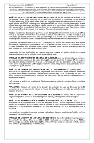Continuación Acuerdo № 0248 DE 2020 Página 13 de 14
“Por el cual se convoca y se establecen las reglas del Proceso de Selección, en las modalidades de Ascenso y Abierto, para
proveer los empleos en vacancia definitiva pertenecientes al Sistema General de Carrera Administrativa de la planta de
personal de la Corporación Autónoma Regional del Canal del Dique – Proceso de Selección Entidades de la Rama Ejecutiva
del Orden Nacional y Corporaciones Autónomas Regionales No. 1443 de 2020”
ARTÍCULO 27. EXCLUSIONES DE LISTAS DE ELEGIBLES. En los términos del artículo 14 del
Decreto Ley 760 de 2005, dentro de los cinco (5) días siguientes a la publicación de una Lista de
Elegible, la Comisión de Personal de la entidad para la cual se realiza el presente proceso de selección,
podrá solicitar a la CNSC, exclusivamente a través del SIMO, en forma motivada, la exclusión de esta
lista de la persona o personas que figuren en ella, cuando haya comprobado cualquiera de los hechos
a los que se refiere el precitado artículo de dicha norma. Las solicitudes de esta clase que se reciban
por un medio diferente al indicado en el presente Acuerdo, no serán tramitadas.
Recibida una solicitud de exclusión que reúna todos los requisitos anteriormente indicados, la CNSC
iniciará la actuación administrativa de que trata el artículo 16 del Decreto Ley 760 de 2005, la que
comunicará por escrito al interesado para que intervenga en la misma. De no encontrarla ajustada a
estos requisitos, será rechazada o se abstendrá de iniciar la referida actuación administrativa.
Igualmente, de conformidad con el artículo 15 de la precitada norma, la exclusión de un aspirante de
una Lista de Elegibles podrá proceder de oficio o a petición de parte, cuando se compruebe que su
inclusión obedeció a error aritmético en los puntajes obtenidos en las distintas pruebas aplicadas y/o
en la ponderación y/o sumatoria de estos puntajes.
La exclusión de Lista de Elegibles, en caso de prosperar, procede sin perjuicio de las acciones de
carácter disciplinario, penal o de otra índole a que hubiere lugar.
ARTÍCULO 28. MODIFICACIONES DE LISTAS DE ELEGIBLES. Una vez ejecutoriadas las decisiones
que resuelven las exclusiones de Listas de Elegibles de las que trata el artículo 27 del presente
Acuerdo, tales listas podrán ser modificadas por la CNSC, de oficio o a petición de parte, al igual que
en los casos en que la misma CNSC deba adicionarles una o más personas o reubicar otras, cuando
se compruebe que hubo error.
ARTÍCULO 29. FIRMEZA DE LA POSICIÓN EN UNA LISTA DE ELEGIBLES. La firmeza de la
posición de un aspirante en una Lista de Elegibles se produce cuando no se encuentra inmerso en
alguna de las causales o situaciones previstas en los artículos 14 y 15 del Decreto Ley 760 de 2005 o
en las normas que los modifiquen o sustituyan, de conformidad con las disposiciones del artículo 27
del presente Acuerdo.
La firmeza de la posición en una Lista de Elegibles para cada aspirante que la conforma operará de
pleno derecho.
PARÁGRAFO. Agotado el trámite de la decisión de exclusión de Lista de Elegibles, la CNSC
comunicará a la correspondiente entidad la firmeza de dicha lista, por el medio que esta Comisión
Nacional determine.
ARTÍCULO 30. FIRMEZA TOTAL DE UNA LISTA DE ELEGIBLES. La firmeza total de una Lista de
Elegibles se produce cuando la misma tiene plenos efectos jurídicos para quienes la integran.
ARTÍCULO 31. RECOMPOSICIÓN AUTOMÁTICA DE UNA LISTA DE ELEGIBLES. Es la
reorganización de la posición que ocupan los elegibles en una Lista de Elegibles en firme, como
consecuencia del retiro de uno o varios de ellos, en virtud al nombramiento en el empleo para el cual
concursaron o en un empleo equivalente, sin que deba emitirse otro acto administrativo que la
modifique.
La posesión en un empleo de carácter temporal realizado con base en una Lista de Elegibles en firme,
no causa el retiro de la misma.
ARTÍCULO 32. VIGENCIA DE LAS LISTAS DE ELEGIBLES. De conformidad con las disposiciones
del numeral 4 del artículo 31 de la Ley 909 de 2004, modificado por el artículo 6 de la Ley 1960 de
2019, por regla general, las Listas de Elegibles tendrá una vigencia de dos (2) años contados a partir
de la fecha en que se produzca su firmeza total.
 