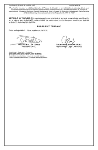 Continuación Acuerdo № 0248 DE 2020 Página 14 de 14
“Por el cual se convoca y se establecen las reglas del Proceso de Selección, en las modalidades de Ascenso y Abierto, para
proveer los empleos en vacancia definitiva pertenecientes al Sistema General de Carrera Administrativa de la planta de
personal de la Corporación Autónoma Regional del Canal del Dique – Proceso de Selección Entidades de la Rama Ejecutiva
del Orden Nacional y Corporaciones Autónomas Regionales No. 1443 de 2020”
ARTÍCULO 33. VIGENCIA. El presente Acuerdo rige a partir de la fecha de su expedición y publicación
en la página web de la CNSC, enlace SIMO, de conformidad con lo dispuesto en el inciso final del
artículo 33 de la Ley 909 de 2004.
PUBLÍQUESE Y CÚMPLASE
Dado en Bogotá D.C., 03 de septiembre de 2020
Presidente CNSC
ANGELO BACCI HERNÁNDEZ
Representante Legal CARDIQUE
Aprobó: Jorge A. Ortega Cerón – Comisionado
Revisó: Rafael Ricardo Acosta Rodríguez - Asesor del Despacho
Revisó: Diana Carolina Figueroa Meriño – Asesora del Despacho
Revisó: Edwin Arturo Ruiz Moreno – Gerente del Proceso de Selección
Proyectó: Geraldine Urbano Avendaño – Profesional Gerencia del Despacho
FRÍDOLE BALLÉN DUQUE
 