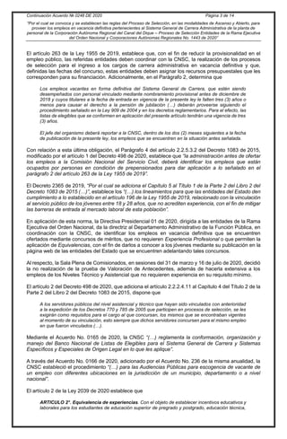 Continuación Acuerdo № 0248 DE 2020 Página 3 de 14
“Por el cual se convoca y se establecen las reglas del Proceso de Selección, en las modalidades de Ascenso y Abierto, para
proveer los empleos en vacancia definitiva pertenecientes al Sistema General de Carrera Administrativa de la planta de
personal de la Corporación Autónoma Regional del Canal del Dique – Proceso de Selección Entidades de la Rama Ejecutiva
del Orden Nacional y Corporaciones Autónomas Regionales No. 1443 de 2020”
El artículo 263 de la Ley 1955 de 2019, establece que, con el fin de reducir la provisionalidad en el
empleo público, las referidas entidades deben coordinar con la CNSC, la realización de los procesos
de selección para el ingreso a los cargos de carrera administrativa en vacancia definitiva y que,
definidas las fechas del concurso, estas entidades deben asignar los recursos presupuestales que les
corresponden para su financiación. Adicionalmente, en el Parágrafo 2, determina que
Los empleos vacantes en forma definitiva del Sistema General de Carrera, que estén siendo
desempeñados con personal vinculado mediante nombramiento provisional antes de diciembre de
2018 y cuyos titulares a la fecha de entrada en vigencia de la presente ley le falten tres (3) años o
menos para causar el derecho a la pensión de jubilación (…) deberán proveerse siguiendo el
procedimiento señalado en la Ley 909 de 2004 y en los decretos reglamentarios. Para el efecto, las
listas de elegibles que se conformen en aplicación del presente artículo tendrán una vigencia de tres
(3) años.
El jefe del organismo deberá reportar a la CNSC, dentro de los dos (2) meses siguientes a la fecha
de publicación de la presente ley, los empleos que se encuentren en la situación antes señalada.
Con relación a esta última obligación, el Parágrafo 4 del artículo 2.2.5.3.2 del Decreto 1083 de 2015,
modificado por el artículo 1 del Decreto 498 de 2020, establece que “la administración antes de ofertar
los empleos a la Comisión Nacional del Servicio Civil, deberá identificar los empleos que están
ocupados por personas en condición de prepensionados para dar aplicación a lo señalado en el
parágrafo 2 del artículo 263 de la Ley 1955 de 2019”.
El Decreto 2365 de 2019, “Por el cual se adiciona el Capítulo 5 al Título 1 de la Parte 2 del Libro 2 del
Decreto 1083 de 2015 (…)”, establece los “(…) los lineamientos para que las entidades del Estado den
cumplimiento a lo establecido en el artículo 196 de la Ley 1955 de 2019, relacionado con la vinculación
al servicio público de los jóvenes entre 18 y 28 años, que no acrediten experiencia, con el fin de mitigar
las barreras de entrada al mercado laboral de esta población”.
En aplicación de esta norma, la Directiva Presidencial 01 de 2020, dirigida a las entidades de la Rama
Ejecutiva del Orden Nacional, da la directriz al Departamento Administrativo de la Función Pública, en
coordinación con la CNSC, de identificar los empleos en vacancia definitiva que se encuentren
ofertados mediante concursos de méritos, que no requieren Experiencia Profesional o que permiten la
aplicación de Equivalencias, con el fin de darlos a conocer a los jóvenes mediante su publicación en la
página web de las entidades del Estado que se encuentren adelantando tales concursos.
Al respecto, la Sala Plena de Comisionados, en sesiones del 31 de marzo y 16 de julio de 2020, decidió
la no realización de la prueba de Valoración de Antecedentes, además de hacerla extensiva a los
empleos de los Niveles Técnico y Asistencial que no requieren experiencia en su requisito mínimo.
El artículo 2 del Decreto 498 de 2020, que adiciona el artículo 2.2.2.4.11 al Capítulo 4 del Título 2 de la
Parte 2 del Libro 2 del Decreto 1083 de 2015, dispone que
A los servidores públicos del nivel asistencial y técnico que hayan sido vinculados con anterioridad
a la expedición de los Decretos 770 y 785 de 2005 que participen en procesos de selección, se les
exigirán como requisitos para el cargo al que concursan, los mismos que se encontraban vigentes
al momento de su vinculación, esto siempre que dichos servidores concursen para el mismo empleo
en que fueron vinculados (…).
Mediante el Acuerdo No. 0165 de 2020, la CNSC “(…) reglamenta la conformación, organización y
manejo del Banco Nacional de Listas de Elegibles para el Sistema General de Carrera y Sistemas
Específicos y Especiales de Origen Legal en lo que les aplique”.
A través del Acuerdo No. 0166 de 2020, adicionado por el Acuerdo No. 236 de la misma anualidad, la
CNSC estableció el procedimiento “(…) para las Audiencias Públicas para escogencia de vacante de
un empleo con diferentes ubicaciones en la jurisdicción de un municipio, departamento o a nivel
nacional”.
El artículo 2 de la Ley 2039 de 2020 establece que
ARTICULO 2°. Equivalencia de experiencias. Con el objeto de establecer incentivos educativos y
laborales para los estudiantes de educación superior de pregrado y postgrado, educación técnica,
 