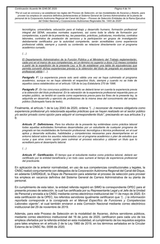 Continuación Acuerdo № 0248 DE 2020 Página 4 de 14
“Por el cual se convoca y se establecen las reglas del Proceso de Selección, en las modalidades de Ascenso y Abierto, para
proveer los empleos en vacancia definitiva pertenecientes al Sistema General de Carrera Administrativa de la planta de
personal de la Corporación Autónoma Regional del Canal del Dique – Proceso de Selección Entidades de la Rama Ejecutiva
del Orden Nacional y Corporaciones Autónomas Regionales No. 1443 de 2020”
tecnológica, universitaria, educación para el trabajo y desarrollo humano, formación profesional
integral del SENA, escuelas normales superiores, así como toda la oferta de formación por
competencias, a partir de la presente ley, las pasantías, prácticas, judicaturas, monitorías, contratos
laborales, contratos de prestación de servicios y la participación en grupos de investigación
debidamente certificados por la autoridad competente, serán acreditables como experiencia
profesional válida, siempre y cuando su contenido se relacione directamente con el programa
académico cursado.
(…)
El Departamento Administrativo de la Función Pública y el Ministerio del Trabajo reglamentarán,
cada uno en el marco de sus competencias, en un término no superior a doce (12) meses contados
a partir de la expedición de la presente Ley, a fin de establecer una tabla de equivalencias que
permita convertir dichas experiencias previas a la obtención del título de pregrado en experiencia
profesional válida (…).
Parágrafo 1°. La experiencia previa solo será válida una vez se haya culminado el programa
académico, aunque no se haya obtenido el respectivo título, siempre y cuando no se trate de
aquellos casos establecidos en el artículo 128 de la Ley Estatutaria 270 de 1996.
Parágrafo 2°. En los concursos públicos de mérito se deberá tener en cuenta la experiencia previa
a la obtención del título profesional. En la valoración de Ia experiencia profesional requerida para un
empleo público, se tendrá en cuenta como experiencia previa para los fines de la presente ley, la
adquirida en desarrollo y ejercicio de profesiones de la misma área del conocimiento del empleo
público (Subrayado fuera de texto).
Finalmente, el artículo 1 de la Ley 2043 de 2020, ordena “(…) reconocer de manera obligatoria como
experiencia profesional y/o relacionada aquellas prácticas que se hayan realizado en el sector público
y/o sector privado como opción para adquirir el correspondiente título”, precisando en sus artículos 3 y
6:
Artículo 3°. Definiciones. Para los efectos de la presente ley entiéndase como práctica laboral
todas aquellas actividades formativas desarrolladas por un estudiante de cualquier programa de
pregrado en las modalidades de formación profesional, tecnológica o técnica profesional, en el cual
aplica y desarrolla actitudes, habilidades y competencias necesarias para desempeñarse en el
entorno laboral sobre los asuntos relacionados con el programa académico o plan de estudios que
cursa y que sirve como opción para culminar el proceso educativo y obtener un título que lo
acreditará para el desempeño laboral.
(…)
Artículo 6°. Certificación. El tiempo que el estudiante realice como práctica laboral, deberá ser
certificado por la entidad beneficiaria y en todo caso sumará al tiempo de experiencia profesional
del practicante.
En aplicación de la anterior normatividad, en uso de sus competencias constitucionales y legales, la
CNSC realizó conjuntamente con delegados de la Corporación Autónoma Regional del Canal del Dique,
en adelante CARDIQUE, la Etapa de Planeación para adelantar el proceso de selección para proveer
los empleos en vacancia definitiva del Sistema General de Carrera Administrativa de su planta de
personal.
En cumplimiento de esta labor, la entidad referida registró en SIMO la correspondiente OPEC para el
presente proceso de selección, la cual fue certificada por su Representante Legal y el Jefe de la Unidad
de Personal y enviada a la CNSC mediante correo electrónico institucional del 11 de mayo de 2020. En
esta certificación de la OPEC, los referidos servidores igualmente certificaron que “(…) la información
reportada corresponde a la consignada en el Manual Específico de Funciones y Competencias
Laborales vigente”, el cual también enviaron a esta Comisión Nacional mediante correo electrónico
institucional del 29 de noviembre de 2019.
Además, para este Proceso de Selección en la modalidad de Ascenso, dichos servidores públicos,
mediante correo electrónico institucional del 16 de junio de 2020, certificaron para cada uno de los
empleos ofertados por la referida entidad en esta modalidad, el cumplimiento de los requisitos exigidos
para tales empleos en el artículo 2 de la Ley 1960 de 2019, en los términos señalados en la Circular
Externa de la CNSC No. 0006 de 2020.
 