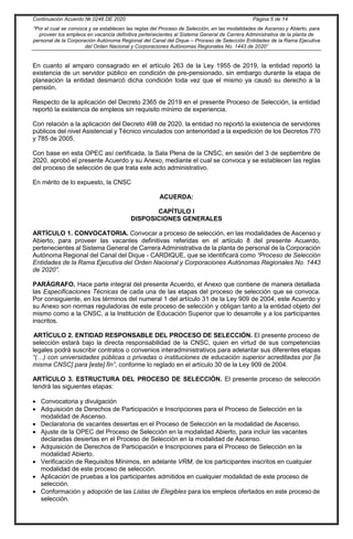Continuación Acuerdo № 0248 DE 2020 Página 5 de 14
“Por el cual se convoca y se establecen las reglas del Proceso de Selección, en las modalidades de Ascenso y Abierto, para
proveer los empleos en vacancia definitiva pertenecientes al Sistema General de Carrera Administrativa de la planta de
personal de la Corporación Autónoma Regional del Canal del Dique – Proceso de Selección Entidades de la Rama Ejecutiva
del Orden Nacional y Corporaciones Autónomas Regionales No. 1443 de 2020”
En cuanto al amparo consagrado en el artículo 263 de la Ley 1955 de 2019, la entidad reportó la
existencia de un servidor público en condición de pre-pensionado, sin embargo durante la etapa de
planeación la entidad desmarcó dicha condición toda vez que el mismo ya causó su derecho a la
pensión.
Respecto de la aplicación del Decreto 2365 de 2019 en el presente Proceso de Selección, la entidad
reportó la existencia de empleos sin requisito mínimo de experiencia.
Con relación a la aplicación del Decreto 498 de 2020, la entidad no reportó la existencia de servidores
públicos del nivel Asistencial y Técnico vinculados con anterioridad a la expedición de los Decretos 770
y 785 de 2005.
Con base en esta OPEC así certificada, la Sala Plena de la CNSC, en sesión del 3 de septiembre de
2020, aprobó el presente Acuerdo y su Anexo, mediante el cual se convoca y se establecen las reglas
del proceso de selección de que trata este acto administrativo.
En mérito de lo expuesto, la CNSC
ACUERDA:
CAPÍTULO I
DISPOSICIONES GENERALES
ARTÍCULO 1. CONVOCATORIA. Convocar a proceso de selección, en las modalidades de Ascenso y
Abierto, para proveer las vacantes definitivas referidas en el artículo 8 del presente Acuerdo,
pertenecientes al Sistema General de Carrera Administrativa de la planta de personal de la Corporación
Autónoma Regional del Canal del Dique - CARDIQUE, que se identificará como “Proceso de Selección
Entidades de la Rama Ejecutiva del Orden Nacional y Corporaciones Autónomas Regionales No. 1443
de 2020”.
PARÁGRAFO. Hace parte integral del presente Acuerdo, el Anexo que contiene de manera detallada
las Especificaciones Técnicas de cada una de las etapas del proceso de selección que se convoca.
Por consiguiente, en los términos del numeral 1 del artículo 31 de la Ley 909 de 2004, este Acuerdo y
su Anexo son normas reguladoras de este proceso de selección y obligan tanto a la entidad objeto del
mismo como a la CNSC, a la Institución de Educación Superior que lo desarrolle y a los participantes
inscritos.
ARTÍCULO 2. ENTIDAD RESPONSABLE DEL PROCESO DE SELECCIÓN. El presente proceso de
selección estará bajo la directa responsabilidad de la CNSC, quien en virtud de sus competencias
legales podrá suscribir contratos o convenios interadministrativos para adelantar sus diferentes etapas
“(…) con universidades públicas o privadas o instituciones de educación superior acreditadas por [la
misma CNSC] para [este] fin”, conforme lo reglado en el artículo 30 de la Ley 909 de 2004.
ARTÍCULO 3. ESTRUCTURA DEL PROCESO DE SELECCIÓN. El presente proceso de selección
tendrá las siguientes etapas:
 Convocatoria y divulgación
 Adquisición de Derechos de Participación e Inscripciones para el Proceso de Selección en la
modalidad de Ascenso.
 Declaratoria de vacantes desiertas en el Proceso de Selección en la modalidad de Ascenso.
 Ajuste de la OPEC del Proceso de Selección en la modalidad Abierto, para incluir las vacantes
declaradas desiertas en el Proceso de Selección en la modalidad de Ascenso.
 Adquisición de Derechos de Participación e Inscripciones para el Proceso de Selección en la
modalidad Abierto.
 Verificación de Requisitos Mínimos, en adelante VRM, de los participantes inscritos en cualquier
modalidad de este proceso de selección.
 Aplicación de pruebas a los participantes admitidos en cualquier modalidad de este proceso de
selección.
 Conformación y adopción de las Listas de Elegibles para los empleos ofertados en este proceso de
selección.
 
