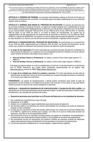 Continuación Acuerdo № 0248 DE 2020 Página 6 de 14
“Por el cual se convoca y se establecen las reglas del Proceso de Selección, en las modalidades de Ascenso y Abierto, para
proveer los empleos en vacancia definitiva pertenecientes al Sistema General de Carrera Administrativa de la planta de
personal de la Corporación Autónoma Regional del Canal del Dique – Proceso de Selección Entidades de la Rama Ejecutiva
del Orden Nacional y Corporaciones Autónomas Regionales No. 1443 de 2020”
ARTÍCULO 4. PERÍODO DE PRUEBA. La actuación administrativa relativa al Período de Prueba, es
de exclusiva competencia del nominador, la cual debe seguir las reglas establecidas en la normatividad
vigente sobre la materia.
ARTÍCULO 5. NORMAS QUE RIGEN EL PROCESO DE SELECCIÓN. El proceso de selección que
se convoca mediante el presente Acuerdo, se regirá de manera especial por lo establecido en la Ley
909 de 2004 y sus Decretos Reglamentarios, el Decreto Ley 760 de 2005, el Decreto Ley 770 de 2005,
la Ley 1033 de 2006, el Decreto 1083 de 2015, la Ley 1955 de 2019, la Ley 1960 de 2019, el Decreto
498 de 2020, la Ley 2039 de 2020 si, al iniciar la Etapa de Inscripciones, se cuenta con la
reglamentación de las equivalencias de experiencias de que trata su artículo 2, la Ley 2043 de 2020,
el MEFCL vigente de CARDIQUE, con base en el cual se realiza este proceso de selección, lo dispuesto
en este Acuerdo y su Anexo y por las demás normas concordantes y vigentes sobre la materia.
ARTÍCULO 6. FINANCIACIÓN DEL PROCESO DE SELECCIÓN. De conformidad con el artículo 9 de
la Ley 1033 de 2006, reglamentado por el Decreto 3373 de 2007, las fuentes de financiación de los
costos que conlleva la realización del presente proceso de selección serán las siguientes:
1. A cargo de los aspirantes: El monto recaudado por concepto del pago del derecho a participar en
este proceso de selección, en cualquiera de sus modalidades (Ascenso o Abierto), el cual se cobrará
según el Nivel Jerárquico del empleo al que aspiren, así:
 Para los Niveles Asesor y Profesional: Un salario y medio mínimo diario legal vigente (1.5
SMDLV).
 Para los Niveles Técnico y Asistencial: Un salario mínimo diario legal vigente (1 SMDLV).
Este pago se deberá realizar en la forma establecida en el artículo 12 de este Acuerdo y en las fechas
que la CNSC determine, las cuales serán publicadas oportunamente en su página web
www.cnsc.gov.co, enlace de SIMO (https://simo.cnsc.gov.co/).
2. A cargo de la entidad que oferta los empleos a proveer: El monto equivalente al costo total de
este proceso de selección menos el monto recaudado por concepto del pago del derecho a participar
en el mismo que hagan los aspirantes.
PARÁGRAFO. Los gastos de desplazamiento y demás gastos necesarios para asistir al lugar de
presentación de las pruebas y a la diligencia de acceso a las mismas, en los casos en que este último
trámite proceda, los asumirá de manera obligatoria el aspirante.
ARTÍCULO 7. REQUISITOS GENERALES DE PARTICIPACIÓN Y CAUSALES DE EXCLUSIÓN. Los
siguientes son los requisitos generales que los aspirantes deben cumplir para participar en este proceso
de selección y las causales de exclusión del mismo.
 Requisitos generales para participar en el Proceso de Selección en la modalidad de Ascenso:
1. Ser ciudadano(a) colombiano(a) mayor de edad.
2. Registrarse en el SIMO.
3. Aceptar en su totalidad las reglas establecidas para este proceso de selección.
4. Ser servidor público con derechos de carrera administrativa en la entidad que ofrece el respectivo
empleo en esta modalidad.
5. Cumplir con los requisitos mínimos del empleo seleccionado, los cuales se encuentran establecidos
en el MEFCL vigente de la entidad que lo ofrece, con base en el cual se realiza este proceso de
selección, trascritos en la correspondiente OPEC.
6. No encontrarse incurso en causales constitucionales y/o legales de inhabilidad, incompatibilidad o
prohibiciones para desempeñar empleos públicos, que persistan al momento de posesionarse.
7. No encontrarse incurso en situaciones que generen conflicto de intereses durante las diferentes
etapas del presente proceso de selección y/o que persistan al momento de posesionarse.
8. Los demás requisitos establecidos en normas legales y reglamentarias vigentes.
 