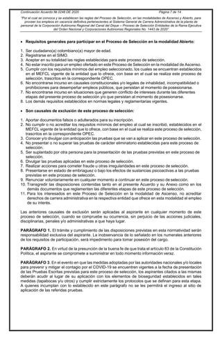 Continuación Acuerdo № 0248 DE 2020 Página 7 de 14
“Por el cual se convoca y se establecen las reglas del Proceso de Selección, en las modalidades de Ascenso y Abierto, para
proveer los empleos en vacancia definitiva pertenecientes al Sistema General de Carrera Administrativa de la planta de
personal de la Corporación Autónoma Regional del Canal del Dique – Proceso de Selección Entidades de la Rama Ejecutiva
del Orden Nacional y Corporaciones Autónomas Regionales No. 1443 de 2020”
 Requisitos generales para participar en el Proceso de Selección en la modalidad Abierto:
1. Ser ciudadano(a) colombiano(a) mayor de edad.
2. Registrarse en el SIMO.
3. Aceptar en su totalidad las reglas establecidas para este proceso de selección.
4. No estar inscrito para un empleo ofertado en este Proceso de Selección en la modalidad de Ascenso.
5. Cumplir con los requisitos mínimos del empleo seleccionado, los cuales se encuentran establecidos
en el MEFCL vigente de la entidad que lo ofrece, con base en el cual se realiza este proceso de
selección, trascritos en la correspondiente OPEC.
6. No encontrarse incurso en causales constitucionales y/o legales de inhabilidad, incompatibilidad o
prohibiciones para desempeñar empleos públicos, que persistan al momento de posesionarse.
7. No encontrarse incurso en situaciones que generen conflicto de intereses durante las diferentes
etapas del presente proceso de selección y/o que persistan al momento de posesionarse.
8. Los demás requisitos establecidos en normas legales y reglamentarias vigentes.
 Son causales de exclusión de este proceso de selección:
1. Aportar documentos falsos o adulterados para su inscripción.
2. No cumplir o no acreditar los requisitos mínimos del empleo al cual se inscribió, establecidos en el
MEFCL vigente de la entidad que lo ofrece, con base en el cual se realiza este proceso de selección,
trascritos en la correspondiente OPEC.
3. Conocer y/o divulgar con anticipación las pruebas que se van a aplicar en este proceso de selección.
4. No presentar o no superar las pruebas de carácter eliminatorio establecidas para este proceso de
selección.
5. Ser suplantado por otra persona para la presentación de las pruebas previstas en este proceso de
selección.
6. Divulgar las pruebas aplicadas en este proceso de selección.
7. Realizar acciones para cometer fraude u otras irregularidades en este proceso de selección.
8. Presentarse en estado de embriaguez o bajo los efectos de sustancias psicoactivas a las pruebas
previstas en este proceso de selección.
9. Renunciar voluntariamente en cualquier momento a continuar en este proceso de selección.
10. Transgredir las disposiciones contenidas tanto en el presente Acuerdo y su Anexo como en los
demás documentos que reglamenten las diferentes etapas de este proceso de selección.
11. Para los interesados en este Proceso de Selección en la modalidad de Ascenso, no acreditar
derechos de carrera administrativa en la respectiva entidad que ofrece en esta modalidad el empleo
de su interés.
Las anteriores causales de exclusión serán aplicadas al aspirante en cualquier momento de este
proceso de selección, cuando se compruebe su ocurrencia, sin perjuicio de las acciones judiciales,
disciplinarias, penales y/o administrativas a que haya lugar.
PARÁGRAFO 1. El trámite y cumplimiento de las disposiciones previstas en esta normatividad serán
responsabilidad exclusiva del aspirante. La inobservancia de lo señalado en los numerales anteriores
de los requisitos de participación, será impedimento para tomar posesión del cargo.
PARÁGRAFO 2. En virtud de la presunción de la buena fe de que trata el artículo 83 de la Constitución
Política, el aspirante se compromete a suministrar en todo momento información veraz.
PARÁGRAFO 3. En el evento en que las medidas adoptadas por las autoridades nacionales y/o locales
para prevenir y mitigar el contagio por el COVID-19 se encuentren vigentes a la fecha de presentación
de las Pruebas Escritas previstas para este proceso de selección, los aspirantes citados a las mismas
deberán acudir al lugar de su aplicación con los elementos de bioseguridad establecidos en tales
medidas (tapabocas y/u otros) y cumplir estrictamente los protocolos que se definan para esta etapa.
A quienes incumplan con lo establecido en este parágrafo no se les permitirá el ingreso al sitio de
aplicación de las referidas pruebas.
 