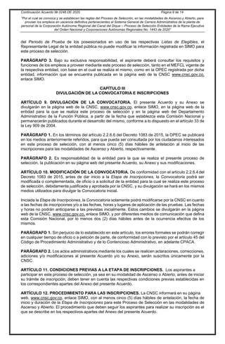 Continuación Acuerdo № 0248 DE 2020 Página 9 de 14
“Por el cual se convoca y se establecen las reglas del Proceso de Selección, en las modalidades de Ascenso y Abierto, para
proveer los empleos en vacancia definitiva pertenecientes al Sistema General de Carrera Administrativa de la planta de
personal de la Corporación Autónoma Regional del Canal del Dique – Proceso de Selección Entidades de la Rama Ejecutiva
del Orden Nacional y Corporaciones Autónomas Regionales No. 1443 de 2020”
del Periodo de Prueba de los posesionados en uso de las respectivas Listas de Elegibles, el
Representante Legal de la entidad pública no puede modificar la información registrada en SIMO para
este proceso de selección.
PARÁGRAFO 3. Bajo su exclusiva responsabilidad, el aspirante deberá consultar los requisitos y
funciones de los empleos a proveer mediante este proceso de selección, tanto en el MEFCL vigente de
la respectiva entidad, con base en el cual se realiza el mismo, como en la OPEC registrada por dicha
entidad, información que se encuentra publicada en la página web de la CNSC www.cnsc.gov.co,
enlace SlMO.
CAPÍTULO III
DIVULGACIÓN DE LA CONVOCATORIA E INSCRIPCIONES
ARTÍCULO 9. DIVULGACIÓN DE LA CONVOCATORIA. El presente Acuerdo y su Anexo se
divulgarán en la página web de la CNSC, www.cnsc.gov.co, enlace SIMO, en la página web de la
entidad para la que se realiza este proceso de selección y en la página web del Departamento
Administrativo de la Función Pública, a partir de la fecha que establezca esta Comisión Nacional y
permanecerán publicados durante el desarrollo del mismo, conforme a lo dispuesto en el artículo 33 de
la Ley 909 de 2004.
PARÁGRAFO 1. En los términos del artículo 2.2.6.6 del Decreto 1083 de 2015, la OPEC se publicará
en los medios anteriormente referidos, para que pueda ser consultada por los ciudadanos interesados
en este proceso de selección, con al menos cinco (5) días hábiles de antelación al inicio de las
inscripciones para las modalidades de Ascenso y Abierto, respectivamente.
PARÁGRAFO 2. Es responsabilidad de la entidad para la que se realiza el presente proceso de
selección, la publicación en su página web del presente Acuerdo, su Anexo y sus modificaciones.
ARTÍCULO 10. MODIFICACIÓN DE LA CONVOCATORIA. De conformidad con el artículo 2.2.6.4 del
Decreto 1083 de 2015, antes de dar inicio a la Etapa de Inscripciones, la Convocatoria podrá ser
modificada o complementada, de oficio o a solicitud de la entidad para la cual se realiza este proceso
de selección, debidamente justificada y aprobada por la CNSC, y su divulgación se hará en los mismos
medios utilizados para divulgar la Convocatoria inicial.
Iniciada la Etapa de Inscripciones, la Convocatoria solamente podrá modificarse por la CNSC en cuanto
a las fechas de inscripciones y/o a las fechas, horas y lugares de aplicación de las pruebas. Las fechas
y horas no podrán anticiparse a las previstas inicialmente. Estos cambios se divulgarán en la página
web de la CNSC, www.cnsc.gov.co, enlace SIMO, y por diferentes medios de comunicación que defina
esta Comisión Nacional, por lo menos dos (2) días hábiles antes de la ocurrencia efectiva de los
mismos.
PARÁGRAFO 1. Sin perjuicio de lo establecido en este artículo, los errores formales se podrán corregir
en cualquier tiempo de oficio o a petición de parte, de conformidad con lo previsto por el artículo 45 del
Código de Procedimiento Administrativo y de lo Contencioso Administrativo, en adelante CPACA.
PARÁGRAFO 2. Los actos administrativos mediante los cuales se realicen aclaraciones, correcciones,
adiciones y/o modificaciones al presente Acuerdo y/o su Anexo, serán suscritos únicamente por la
CNSC.
ARTÍCULO 11. CONDICIONES PREVIAS A LA ETAPA DE INSCRIPCIONES. Los aspirantes a
participar en este proceso de selección, ya sea en su modalidad de Ascenso o Abierto, antes de iniciar
su trámite de inscripción, deben tener en cuenta las respectivas condiciones previas establecidas en
los correspondientes apartes del Anexo del presente Acuerdo.
ARTÍCULO 12. PROCEDIMIENTO PARA LAS INSCRIPCIONES. La CNSC informará en su página
web, www.cnsc.gov.co, enlace SIMO, con al menos cinco (5) días hábiles de antelación, la fecha de
inicio y duración de la Etapa de Inscripciones para este Proceso de Selección en las modalidades de
Ascenso y Abierto. El procedimiento que deben seguir los aspirantes para realizar su inscripción es el
que se describe en los respectivos apartes del Anexo del presente Acuerdo.
 