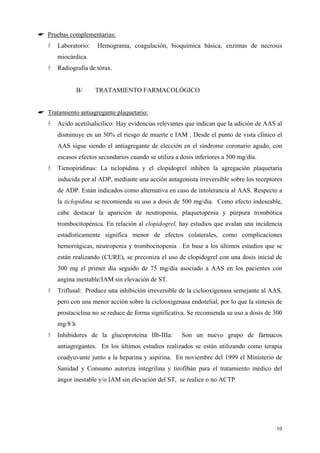 ☛ Pruebas complementarias:
       Laboratorio:   Hemograma, coagulación, bioquímica básica, enzimas de necrosis
       miocárdica.
       Radiografía de tórax.


                B/    TRATAMIENTO FARMACOLÓGICO


☛ Tratamiento antiagregante plaquetario:
       Acido acetilsalicílico: Hay evidencias relevantes que indican que la adición de AAS al
       disminuye en un 50% el riesgo de muerte e IAM . Desde el punto de vista clínico el
       AAS sigue siendo el antiagregante de elección en el síndrome coronario agudo, con
       escasos efectos secundarios cuando se utiliza a dosis inferiores a 500 mg/día.
       Tienopiridinas: La ticlopidina y el clopidogrel inhiben la agregación plaquetaria
       inducida por al ADP, mediante una acción antagonista irreversible sobre los receptores
       de ADP. Están indicados como alternativa en caso de intolerancia al AAS. Respecto a
       la ticlopidina se recomienda su uso a dosis de 500 mg/día. Como efecto indeseable,
       cabe destacar la aparición de neutropenia, plaquetopenia y púrpura trombótica
       trombocitopénica. En relación al clopidogrel, hay estudios que avalan una incidencia
       estadísticamente significa menor de efectos colaterales, como complicaciones
       hemorrágicas, neutropenia y trombocitopenia . En base a los últimos estudios que se
       están realizando (CURE), se preconiza el uso de clopidogrel con una dosis inicial de
       300 mg el primer día seguido de 75 mg/día asociado a AAS en los pacientes con
       angina inestable/IAM sin elevación de ST.
       Triflusal: Produce una inhibición irreversible de la ciclooxigenasa semejante al AAS,
       pero con una menor acción sobre la ciclooxigenasa endotelial, por lo que la síntesis de
       prostaciclina no se reduce de forma significativa. Se recomienda su uso a dosis de 300
       mg/8 h
       Inhibidores de la glucoproteína IIb-IIIa:       Son un nuevo grupo de fármacos
       antiagregantes. En los últimos estudios realizados se están utilizando como terapia
       coadyuvante junto a la heparina y aspirina. En noviembre del 1999 el Ministerio de
       Sanidad y Consumo autoriza integrilina y tirofibán para el tratamiento médico del
       ángor inestable y/o IAM sin elevación del ST, se realice o no ACTP.




                                                                                           10
 
