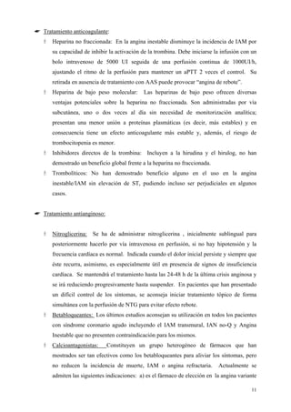 ☛ Tratamiento anticoagulante:
      Heparina no fraccionada: En la angina inestable disminuye la incidencia de IAM por
      su capacidad de inhibir la activación de la trombina. Debe iniciarse la infusión con un
      bolo intravenoso de 5000 UI seguida de una perfusión continua de 1000UI/h,
      ajustando el ritmo de la perfusión para mantener un aPTT 2 veces el control. Su
      retirada en ausencia de tratamiento con AAS puede provocar “angina de rebote”.
      Heparina de bajo peso molecular:      Las heparinas de bajo peso ofrecen diversas
      ventajas potenciales sobre la heparina no fraccionada. Son administradas por vía
      subcutánea, uno o dos veces al día sin necesidad de monitorización analítica;
      presentan una menor unión a proteínas plasmáticas (es decir, más estables) y en
      consecuencia tiene un efecto anticoagulante más estable y, además, el riesgo de
      trombocitopenia es menor.
      Inhibidores directos de la trombina: Incluyen a la hirudina y el hirulog, no han
      demostrado un beneficio global frente a la heparina no fraccionada.
      Trombolíticos: No han demostrado beneficio alguno en el uso en la angina
      inestable/IAM sin elevación de ST, pudiendo incluso ser perjudiciales en algunos
      casos.


☛ Tratamiento antianginoso:


      Nitroglicerina: Se ha de administrar nitroglicerina , inicialmente sublingual para
      posteriormente hacerlo por vía intravenosa en perfusión, si no hay hipotensión y la
      frecuencia cardíaca es normal. Indicada cuando el dolor inicial persiste y siempre que
      éste recurra, asimismo, es especialmente útil en presencia de signos de insuficiencia
      cardíaca. Se mantendrá el tratamiento hasta las 24-48 h de la última crisis anginosa y
      se irá reduciendo progresivamente hasta suspender. En pacientes que han presentado
      un difícil control de los síntomas, se aconseja iniciar tratamiento tópico de forma
      simultánea con la perfusión de NTG para evitar efecto rebote.
      Betabloqueantes: Los últimos estudios aconsejan su utilización en todos los pacientes
      con síndrome coronario agudo incluyendo el IAM transmural, IAN no-Q y Angina
      Inestable que no presenten contraindicación para los mismos.
      Calcioantagonistas:     Constituyen un grupo heterogéneo de fármacos que han
      mostrados ser tan efectivos como los betabloqueantes para aliviar los síntomas, pero
      no reducen la incidencia de muerte, IAM o angina refractaria.         Actualmente se
      admiten las siguientes indicaciones: a) es el fármaco de elección en la angina variante

                                                                                          11
 