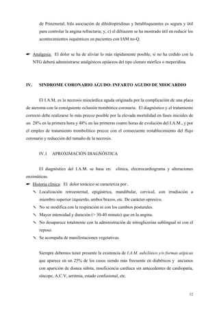de Prinzmetal; b)la asociación de dihidropiridinas y betabloqueantes es segura y útil
         para controlar la angina refractaria; y, c) el diltiazem se ha mostrado útil en reducir los
         acontecimientos isquémicos en pacientes con IAM no-Q.


☛ Analgesia: El dolor se ha de aliviar lo más rápidamente posible, si no ha cedido con la
      NTG deberá administrarse analgésicos opiáceos del tipo cloruro mórfico o meperidina.




IV.      SINDROME CORONARIO AGUDO: INFARTO AGUDO DE MIOCARDIO


         El I.A.M. es la necrosis miocárdica aguda originada por la complicación de una placa
de ateroma con la consiguiente oclusión trombótica coronaria. El diagnóstico y el tratamiento
correcto debe realizarse lo más precoz posible por la elevada mortalidad en fases iniciales de
un 28% en la primera hora y 48% en las primeras cuatro horas de evolución del I.A.M., y por
el empleo de tratamiento trombolítico precoz con el consecuente restablecimiento del flujo
coronario y reducción del tamaño de la necrosis.


         IV.1   APROXIMACIÓN DIAGNÓSTICA


         El diagnóstico del I.A.M. se basa en:        clínica, electrocardiograma y alteraciones
enzimáticas.
☛ Historia clínica: El dolor torácico se caracteriza por:.
      ✎ Localización retroesternal, epigástrica, mandibular, cervical, con irradiación a
         miembro superior izquierdo, ambos brazos, etc. De carácter opresivo.
      ✎ No se modifica con la respiración ni con los cambios posturales.
      ✎ Mayor intensidad y duración (> 30-40 minuto) que en la angina.
      ✎ No desaparece totalmente con la administración de nitroglicerina sublingual ni con el
         reposo.
      ✎ Se acompaña de manifestaciones vegetativas.


         Siempre debemos tener presente la existencia de I.A.M. subclínico y/o formas atípicas
         que aparece en un 25% de los casos siendo más frecuente en diabéticos y ancianos
         con aparición de disnea súbita, insuficiencia cardíaca sin antecedentes de cardiopatía,
         síncope, A.C.V, arritmia, estado confusional, etc.



                                                                                                 12
 