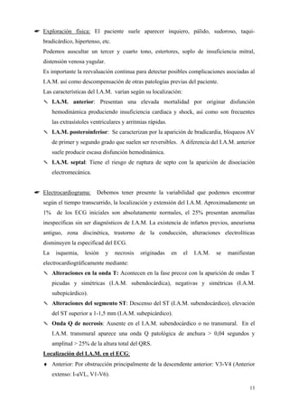 ☛ Exploración física: El paciente suele aparecer inquiero, pálido, sudoroso, taqui-
   bradicárdico, hipertenso, etc.
   Podemos auscultar un tercer y cuarto tono, estertores, soplo de insuficiencia mitral,
   distensión venosa yugular.
   Es importante la reevaluación continua para detectar posibles complicaciones asociadas al
   I.A.M. así como descompensación de otras patologías previas del paciente.
   Las características del I.A.M. varían según su localización:
   ✎ I.A.M. anterior: Presentan una elevada mortalidad por originar disfunción
        hemodinámica produciendo insuficiencia cardíaca y shock, así como son frecuentes
        las extrasístoles ventriculares y arritmias rápidas.
   ✎ I.A.M. posteroinferior: Se caracterizan por la aparición de bradicardia, bloqueos AV
        de primer y segundo grado que suelen ser reversibles. A diferencia del I.A.M. anterior
        suele producir escasa disfunción hemodinámica.
   ✎ I.A.M. septal: Tiene el riesgo de ruptura de septo con la aparición de disociación
        electromecánica.


☛ Electrocardiograma:       Debemos tener presente la variabilidad que podemos encontrar
   según el tiempo transcurrido, la localización y extensión del I.A.M. Aproximadamente un
   1% de los ECG iniciales son absolutamente normales, el 25% presentan anomalías
   inespecíficas sin ser diagnósticos de I.A.M. La existencia de infartos previos, aneurisma
   antiguo, zona discinética, trastorno de la conducción, alteraciones electrolíticas
   disminuyen la especificad del ECG.
   La    isquemia,    lesión    y   necrosis    originadas     en   el   I.A.M.   se   manifiestan
   electrocardiográficamente mediante:
   ✎ Alteraciones en la onda T: Acontecen en la fase precoz con la aparición de ondas T
        picudas y simétricas (I.A.M. subendocárdica), negativas y simétricas (I.A.M.
        subepicárdico).
   ✎ Alteraciones del segmento ST: Descenso del ST (I.A.M. subendocárdico), elevación
        del ST superior a 1-1,5 mm (I.A.M. subepicárdico).
   ✎ Onda Q de necrosis: Ausente en el I.A.M. subendocárdico o no transmural. En el
        I.A.M. transmural aparece una onda Q patológica de anchura > 0,04 segundos y
        amplitud > 25% de la altura total del QRS.
   Localización del I.A.M. en el ECG:
   ♦ Anterior: Por obstrucción principalmente de la descendente anterior: V3-V4 (Anterior
        extenso: I-aVL, V1-V6).

                                                                                                13
 