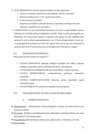 ✎ ECOCARDIOGRAFIA: Presenta especial utilidad en la fase aguda para:
          Valorar la extensión, tamaño de la zona infartada , función ventricular .
          Detectar complicaciones: C.I.V , insuficiencia mitral , ...
          Ver la existencia de trombos.
          Diagnóstico de IAM de ventrículo derecho, en pacientes con bloqueo de rama
          izquierda y portadores de marcapasos .
✎ GAMMAGRAFIA: Su uso está limitado únicamente a los casos en que mediante criterios
   habituales no es posible realizar el diagnóstico de IAM. Puede se útil la gammagrafía con
   Pirofosfato de Tecnecio que muestra la captación del isótopo en zona infartada (área
   caliente) la cual se detecta aproximadamente a las 12 horas desapareciendo al sexto día.
   La gammagrafía de perfusión con Talio 201 detecta zonas en las que esta disminuida la
   perfusión pero tiene el inconveniente que no distingue entre IAM agudo o antiguo.


  IV.3        DIAGNOSTICO DIFERENCIAL
  Otras causas de dolor torácico no isquémico :


          CAUSAS DIGESTIVAS: patología esofágica (esofagitis por reflujo, espasmo
          esofágico), pancreatitis aguda , perforación de ulcus, colecistopatias .
          CAUSAS MUSCULOESQUELETICAS: osteocondritis , síndrome de tietze.
          CAUSAS          RESPIRATORIAS:       tromboembolismo          pulmonar,     neumotórax
          espontáneo.
          CAUSAS        CARDIOVASCULARES:            disección   aórtica,   pericarditis   aguda
          ,miocarditis aguda.
          CAUSAS PSIQUICAS: trastorno de ansiedad, crisis de angustia .


  IV.4        TRATAMIENTO DEL INFARTO AGUDO DE MIOCARDIO


              A/     MEDIDAS GENERALES


☛ Monitorización : Monitorización electrocardiográfica continua, de tensión arterial y de
   frecuencia cardíaca.
☛ Vía venosa: Periférica, preferiblemente drum antebraquial, iniciando perfusión con suero
   glucosado al 5% de mantenimiento.
☛ Oxigenoterapia administrada por cánula nasal , gafas nasales o ventimask a 2-4 l/min.
☛ Dieta absoluta.

                                                                                              15
 