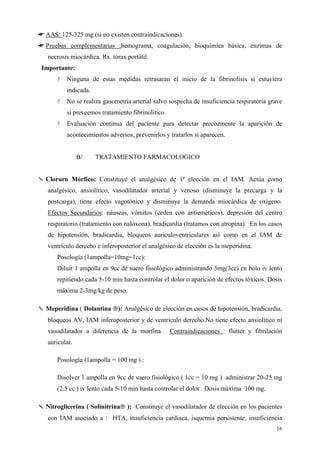 ☛ AAS: 125-325 mg (si no existen contraindicaciones).
☛ Pruebas complementarias :hemograma, coagulación, bioquímica básica, enzimas de
   necrosis miocárdica. Rx. tórax portátil.
 Importante:
          Ninguna de estas medidas retrasaran el inicio de la fibrinolisis si estuviera
          indicada.
          No se realiza gasometría arterial salvo sospecha de insuficiencia respiratoria grave
          si preveemos tratamiento fibrinolitico.
          Evaluación continua del paciente para detectar precozmente la aparición de
          acontecimientos adversos, prevenirlos y tratarlos si aparecen.


                B/    TRATAMIENTO FARMACOLOGICO


✎ Cloruro Mórfico: Constituye el analgésico de 1ª elección en el IAM. Actúa como
   analgésico, ansiolítico, vasodilatador arterial y venoso (disminuye la precarga y la
   postcarga), tiene efecto vagotónico y disminuye la demanda miocárdica de oxigeno.
   Efectos Secundarios: náuseas, vómitos (ceden con antieméticos), depresión del centro
   respiratorio (tratamiento con naloxona), bradicardia (tratamos con atropina). En los casos
   de hipotensión, bradicardia, bloqueos auriculoventriculares así como en el IAM de
   ventrículo derecho e inferoposterior el analgésico de elección es la meperidina.
       Posología (1ampolla=10mg=1cc):
       Diluir 1 ampolla en 9cc de suero fisiológico administrando 3mg(3cc) en bolo iv lento
       repitiendo cada 5-10 min hasta controlar el dolor o aparición de efectos tóxicos. Dosis
       máxima 2-3mg/kg de peso.

✎ Meperidina ( Dolantina ): Analgésico de elección en casos de hipotensión, bradicardia,
   bloqueos AV, IAM inferoposterior y de ventriculo derecho.No tiene efecto ansiolítico ni
   vasodilatador a diferencia de la morfina.        Contraindicaciones : flutter y fibrilación
   auricular.

       Posología (1ampolla = 100 mg ) :

       Disolver 1 ampolla en 9cc de suero fisiológico ( 1cc = 10 mg ) administrar 20-25 mg
       (2.5 cc ) iv lento cada 5-10 min hasta controlar el dolor . Dosis máxima 100 mg.

✎ Nitroglicerina ( Solinitrina ): Constituye el vasodilatador de elección en los pacientes
   con IAM asociado a : HTA, insuficiencia cardiaca, isquemia persistente, insuficiencia
                                                                                           16
 