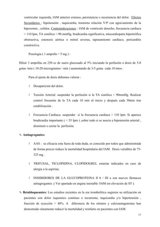 ventricular izquierda, IAM anterior extenso, persistencia o recurrencia del dolor. Efectos
   Secundarios : hipotensión , taquicardia, trastorno relación V/P con agravamiento de la
   hipoxemia , cefalea. Contraindicaciones : IAM de ventriculo derecho, frecuencia cardiaca
   > 110 lpm, TA sistólica < 90 mmHg, bradicardia significativa, miocardiopatia hipertrófica
   obstructiva, estenosis aórtica o mitral severas, taponamiento cardiaco, pericarditis
   constrictiva.

       Posologia ( 1 ampolla = 5 mg ) :

Diluir 3 ampollas en 250 cc de suero glucosado al 5% iniciando la perfusión a dosis de 5-8
gotas /min ( 10-20 microgramos / min ) aumentando de 3-5 gotas cada 10 mtos .

       Para el ajuste de dosis debemos valorar :

          Desaparición del dolor.

          Tensión Arterial: suspender la perfusión si la TA sistólica < 90mmHg. Realizar
          control frecuente de la TA cada 10 min al inicio y después cada 30min tras
          estabilización .

          Frecuencia Cardiaca: suspender si la frecuencia cardiaca > 110 lpm. Si aparece
          bradicardia importante ( < 55 lpm ) ,sobre todo si se asocia a hipotensión arterial ,
          disminuir o cerrar la perfusión.

✎ Antiagregantes:

          AAS : su eficacia esta fuera de toda duda, es conocido por todos que administrada
          de forma precoz reduce la mortalidad hospitalaria del IAM. Dosis variables de 75-
          325 mg .

          TRIFUSAL, TICLOPIDINA, CLOPIDOGREL estarían indicados en caso de
          alergia a la aspirina.

          INHIBIDORES DE LA GLUCOPROTEINA II b / III a son nuevos fármacos
          antiagregantes .( Ver apartado en angina inestable /IAM sin elevación de ST ).

✎ Betabloqueantes: Los estudios recientes en la era trombolítica sugieren su utilización en
   pacientes con dolor isquemico continuo o recurrente, taquicardia y/o hipertensión ,
   fracción de eyección > 40%. A          diferencia de los nitratos y calcioantagonistas han
   demostrado claramente reducir la mortalidad y reinfarto en pacientes con IAM.
                                                                                            17
 