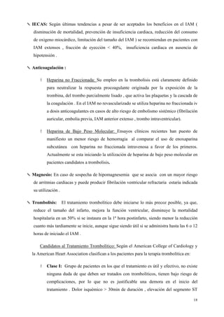 ✎ IECAS: Según últimas tendencias a pesar de ser aceptados los beneficios en el IAM (
   disminución de mortalidad, prevención de insuficiencia cardiaca, reducción del consumo
   de oxigeno miocárdico, limitación del tamaño del IAM ) se recomiendan en pacientes con
   IAM extensos , fracción de eyección < 40%, insuficiencia cardiaca en ausencia de
   hipotensión .

✎ Anticoagulación :

           Heparina no Fraccionada: Su empleo en la trombolisis está claramente definido
           para neutralizar la respuesta procoagulante originada por la exposición de la
           trombina, del trombo parcialmente lisado , que activa las plaquetas y la cascada de
           la coagulación . En el IAM no revascularizado se utiliza heparina no fraccionada iv
           a dosis anticoagulantes en casos de alto riesgo de embolismo sistémico (fibrilación
           auricular, embolia previa, IAM anterior extenso , trombo intraventricular).

           Heparina de Bajo Peso Molecular: Ensayos clínicos recientes han puesto de
           manifiesto un menor riesgo de hemorragia al comparar el uso de enoxaparina
           subcutánea con heparina no fraccionada intravenosa a favor de los primeros.
           Actualmente se esta iniciando la utilización de heparina de bajo peso molecular en
           pacientes candidatos a trombolisis.

✎ Magnesio: En caso de sospecha de hipomagnesemia que se asocia con un mayor riesgo
   de arritmias cardiacas y puede producir fibrilación ventricular refractaria estaría indicada
   su utilización .

✎ Trombolisis:        El tratamiento trombolítico debe iniciarse lo más precoz posible, ya que,
   reduce el tamaño del infarto, mejora la función ventricular, disminuye la mortalidad
   hospitalaria en un 50% si se instaura en la 1ª hora postinfarto, siendo menor la reducción
   cuanto más tardiamente se inicie, aunque sigue siendo útil si se administra hasta las 6 o 12
   horas de iniciado el IAM .

      Candidatos al Tratamiento Trombolítico: Según el American College of Cardiology y
  la American Heart Association clasifican a los pacientes para la terapia trombolítica en:

           Clase I: Grupo de pacientes en los que el tratamiento es útil y efectivo, no existe
           ninguna duda de que deben ser tratados con trombolíticos, tienen bajo riesgo de
           complicaciones, por lo que no es justificable una demora en el inicio del
           tratamiento . Dolor isquémico > 30min de duración , elevación del segmento ST

                                                                                              18
 