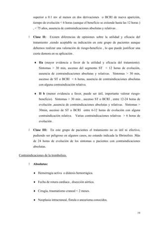 superior a 0.1 mv al menos en dos derivaciones o BCRI de nueva aparición,
           tiempo de evolución < 6 horas (aunque el beneficio se extiende hasta las 12 horas )
           , < 75 años, ausencia de contraindicaciones absolutas y relativas .

           Clase II:    Existen diferencias de opiniones sobre la utilidad y eficacia del
           tratamiento ,siendo aceptable su indicación en este grupo de pacientes aunque
           debemos realizar una valoración de riesgo-beneficio , lo que puede justificar una
           cierta demora en su aplicación .

           ♦ IIa (mayor evidencia a favor de la utilidad y eficacia del tratamiento).
               Síntomas > 30 min, ascenso del segmento ST < 12 horas de evolución,
               ausencia de contraindicaciones absolutas y relativas. Síntomas > 30 min,
               ascenso de ST o BCRI < 6 horas, ausencia de contraindicaciones absolutas
               con alguna contraindicación relativa.

           ♦ II b (menor evidencia a favor, puede ser útil, importante valorar riesgo-
               beneficio). Síntomas > 30 min , ascenso ST o BCRI , entre 12-24 horas de
               evolución ,ausencia de contraindicaciones absolutas y relativas. Síntomas >
               30min, ascenso de ST o BCRI entre 6-12 horas de evolución con alguna
               contraindicación relativa.     Varias contraindicaciones relativas > 6 horas de
               evolución .

           Clase III:   En este grupo de pacientes el tratamiento no es útil ni efectivo,
           pudiendo ser peligroso en algunos casos, no estando indicada la fibrinolísis .Más
           de 24 horas de evolución de los síntomas o pacientes con contraindicaciones
           absolutas.

Contraindicaciones de la trombolisis.

           Absolutas:

           ♦ Hemorragia activa o diátesis hemorrágica.

           ♦ Fecha de rotura cardiaca , disección aórtica.

           ♦ Cirugía, traumatismo craneal < 2 meses.

           ♦ Neoplasia intracraneal, fístula o aneurisma conocidos.



                                                                                            19
 