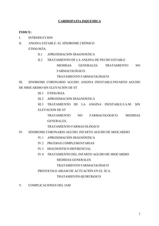 CARDIOPATIA ISQUEMICA


INDICE:
I.     INTRODUCCION
II.    ANGINA ESTABLE: EL SÍNDROME CRÓNICO
       ETIOLOGÍA
            II.1    APROXIMACION DIAGNOSTICA
            II.2    TRATAMIENTO DE LA ANGINA DE PECHO ESTABLE
                        MEDIDAS        GENERALES.     TRATAMIENTO        NO
                        FARMACOLÓGICO:
                        TRATAMIENTO FARMACOLÓGICO:
III.   SINDROME CORONARIO AGUDO: ANGINA INESTABLE/INFARTO AGUDO
DE MIOCARDIO SIN ELEVACIÓN DE ST
            III.1   ETIOLOGIA
            III.2   APROXIMACION DIAGNOSTICA
            III.3   TRATAMIENTO   DE    LA   ANGINA   INESTABLE/I.A.M.   SIN
            ELEVACION DE ST
                    TRATAMIENTO    NO        FARMACOLÓGICO:       MEDIDAS
                    GENERALES.
                    TRATAMIENTO FARMACOLÓGICO
IV.    SINDROME CORONARIO AGUDO: INFARTO AGUDO DE MIOCARDIO
            IV.1    APROXIMACIÓN DIAGNÓSTICA
            IV.2    PRUEBAS COMPLEMENTARIAS
            IV.3    DIAGNOSTICO DIFERENCIAL
            IV.4    TRATAMIENTO DEL INFARTO AGUDO DE MIOCARDIO
                        MEDIDAS GENERALES
                        TRATAMIENTO FARMACOLÓGICO
            PROTOCOLO ARIAM DE ACTUACIÓN EN EL SCA.
                        TRATAMIENTO QUIRÚRGICO

V.     COMPLICACIONES DEL IAM




                                                                           2
 
