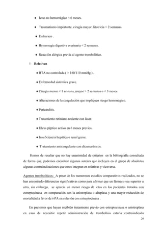 ♦ Ictus no hemorrágico < 6 meses.

        ♦ Traumatismo importante, cirugía mayor, litotricia < 2 semanas.

        ♦ Embarazo .

        ♦ Hemorragia digestiva o urinaria < 2 semanas.

        ♦ Reacción alérgica previa al agente trombolítico.

        Relativas

         ♦ HTA no controlada ( > 180/110 mmHg ) .

         ♦ Enfermedad sistémica grave.

         ♦ Cirugía menor < 1 semana, mayor > 2 semanas o < 3 meses.

         ♦ Alteraciones de la coagulación que impliquen riesgo hemorrágico.

         ♦ Pericarditis.

         ♦ Tratamiento retiniano reciente con láser.

         ♦ Ulcus péptico activo en 6 meses previos.

         ♦ Insuficiencia hepática o renal grave.

         ♦ Tratamiento anticoagulante con dicumarínicos.

     Hemos de resaltar que no hay unanimidad de criterios en la bibliografía consultada
de forma que, podemos encontrar algunos autores que incluyen en el grupo de absolutas
algunas contraindicaciones que otros integran en relativas y viceversa.

Agentes trombolíticos: A pesar de los numerosos estudios comparativos realizados, no se
han encontrado diferencias significativas como para afirmar que un fármaco sea superior a
otro, sin embargo, se aprecia un menor riesgo de ictus en los pacientes tratados con
estreptocinasa en comparación con la anistreplasa o alteplasa y una mayor reducción de
mortalidad a favor de t-PA en relación con estreptocinasa .

    En pacientes que hayan recibido tratamiento previo con estreptocinasa o anistreplasa
en caso de necesitar repetir administración de trombolísis estaría contraindicada
                                                                                      20
 