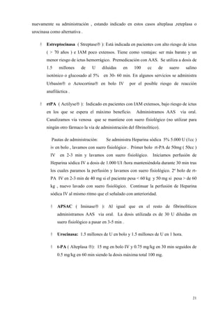nuevamente su administración , estando indicado en estos casos alteplasa ,reteplasa o
urocinasa como alternativa .

        Estreptocinasa ( Streptase ): Está indicada en pacientes con alto riesgo de ictus
        ( > 70 años ) e IAM poco extensos. Tiene como ventajas: ser más barato y un
        menor riesgo de ictus hemorrágico. Premedicación con AAS. Se utiliza a dosis de
        1.5    millones     de    U     diluidas    en     100   cc     de    suero      salino
        isotónico o glucosado al 5%      en 30- 60 min. En algunos servicios se administra
        Urbasón o Actocortina en bolo IV               por el posible riesgo de reacción
        anafiláctica .

        rtPA ( Actilyse ): Indicado en pacientes con IAM extensos, bajo riesgo de ictus
        en los que se espera el máximo beneficio.           Administramos AAS         vía oral.
        Canalizamos vía venosa que se mantiene con suero fisiológico (no utilizar para
        ningún otro fármaco la vía de administración del fibrinolítico).

           Pautas de administración:      Se administra Heparina sódica 5% 5.000 U (1cc )
          iv en bolo , lavamos con suero fisiológico . Primer bolo rt-PA de 50mg ( 50cc )
          IV    en 2-3 min y lavamos con suero fisiológico.           Iniciamos perfusión de
          Heparina sódica IV a dosis de 1.000 UI /hora manteniéndola durante 30 min tras
          los cuales paramos la perfusión y lavamos con suero fisiológico. 2º bolo de rt-
          PA IV en 2-3 min de 40 mg si el paciente pesa < 60 kg y 50 mg si pesa > de 60
          kg , nuevo lavado con suero fisiológico. Continuar la perfusión de Heparina
          sódica IV al mismo ritmo que el señalado con anterioridad.

               APSAC ( Iminase ): Al igual que en el resto de fibrinolíticos
               administramos AAS via oral. La dosis utilizada es de 30 U diluidas en
               suero fisiológico a pasar en 3-5 min .

               Urocinasa: 1.5 millones de U en bolo y 1.5 millones de U en 1 hora.

               t-PA ( Alteplasa ): 15 mg en bolo IV y 0.75 mg/kg en 30 min seguidos de
               0.5 mg/kg en 60 min siendo la dosis máxima total 100 mg.




                                                                                            21
 