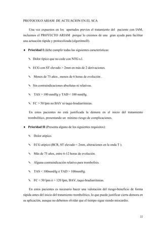 PROTOCOLO ARIAM DE ACTUACION EN EL SCA

    Una vez expuestos en los apartados previos el tratamiento del paciente con IAM,
incluimos el PROYECTO ARIAM porque lo creemos de una gran ayuda para facilitar
una actuación rápida y protocolizada (algoritmoII).

♦ Prioridad I (debe cumplir todas las siguientes características:

   ✎ Dolor típico que no cede con NTG s.l.

   ✎ ECG con ST elevado > 2mm en más de 2 derivaciones.

   ✎ Menos de 75 años , menos de 6 horas de evolución .

   ✎ Sin contraindicaciones absolutas ni relativas.

   ✎ TAS > 100 mmHg y TAD < 100 mmHg.

   ✎ FC > 50 lpm no BAV ni taqui-bradiarritmias.

    En estos pacientes no está justificada la demora en el inicio del tratamiento
   trombolítico, presentando un mínimo riesgo de complicaciones.

♦ Prioridad II (Presenta alguno de los siguientes requisitos):

   ✎ Dolor atípico.

   ✎ ECG atípico (BCR, ST elevado < 2mm, alteraciones en la onda T ).

   ✎ Más de 75 años, entre 6-12 horas de evolución.

   ✎ Alguna contraindicación relativa para trombolísis.

   ✎ TAS < 100mmHg ó TAD > 100mmHg.

   ✎ FC < 50 lpm ó > 120 lpm, BAV, taqui-bradiarritmias.

    En estos pacientes es necesario hacer una valoración del riesgo-beneficio de forma
rápida antes del inicio del tratamiento trombolítico, lo que puede justificar cierta demora en
su aplicación, aunque no debemos olvidar que el tiempo sigue siendo miocardio.



                                                                                           22
 