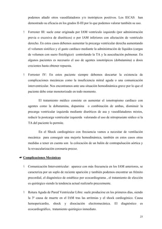 podemos añadir otros vasodilatadores y/o inotrópicos positivos. Los IECAS             han
     demostrado su eficacia en los grados II-III por lo que podemos valorar también su uso.

     Forrester III: suele estar originada por IAM ventrículo izquierdo (por administración
     previa o excesiva de diuréticos) o por IAM inferiores con afectación de ventrículo
     derecho. En estos casos debemos aumentar la precarga ventricular derecha aumentando
     el volumen sistólico y el gasto cardíaco mediante la administración de líquidos (cargas
     de volumen con suero fisiológico) controlando la TA y la auscultación pulmonar. En
     algunos pacientes es necesario el uso de agentes ionotrópicos (dobutamina) a dosis
     crecientes hasta obtener repuesta.

     Forrester IV: En estos paciente siempre debemos descartar la existencia de
     complicaciones mecánicas como la insuficiencia mitral aguda o una comunicación
     interventricular. Nos encontramos ante una situación hemodinámica grave por lo que el
     paciente debe estar monotorizado en todo momento.

             El tratamiento médico consiste en aumentar el ionotropismo cardíaco con
     agentes como la dobutamina, dopamina            o combinación de ambas, disminuir la
     precarga ventricular izquierda mediante diuréticos de asa y vasodilatadores mixtos,
     reducir la postcarga ventricular izquierda valorando el uso de nitroprusiato sódico si la
     TA del paciente lo permite.

             En el Shock cardiogénico con frecuencia vamos a necesitar de ventilación
     mecánica para conseguir una mejoría hemodinámica, también en estos casos otras
     medidas a tener en cuenta son la colocación de un balón de contrapulsación aórtica y
     la revascularización coronaria precoz.

☛ Complicaciones Mecánicas

     Comunicación Interventricular: aparece con más frecuencia en los IAM anteriores, se
     caracteriza por un soplo de reciente aparición y también podemos encontrar un frémito
     precordial, el diagnóstico de establece por ecocardiograma , el tratamiento de elección
     es quirúrgico siendo la tendencia actual realizarlo precozmente.

     Rotura Aguda de Pared Ventricular Libre: suele producirse en los primeros días, siendo
     la 3ª causa de muerte en el IAM tras las arritmias y el shock cardiogénico. Causa
     hemopericardio,    shock      y   disociación   electromecánica.   El   diagnóstico    es
     ecocardiográfico, tratamiento quirúrgico inmediato.

                                                                                            25
 