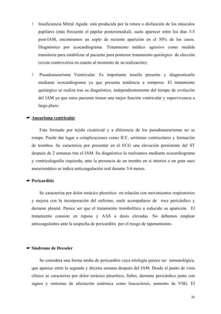 Insuficiencia Mitral Aguda: está producida por la rotura o disfunción de los músculos
      papilares (más frecuente el papilar posteromedial), suele aparecer entre los días 3-5
      post-IAM, encontramos un soplo de reciente aparición en el 50% de los casos.
      Diagnóstico por ecocardiograma. Tratamiento médico agresivo como medida
      transitoria para estabilizar al paciente para posterior tratamiento quirúrgico de elección
      (existe controversia en cuanto al momento de su realización).

      Pseudoaneurisma Ventricular: Es importante tenerlo presente y diagnosticarlo
      mediante ecocardiograma ya que presenta tendencia a romperse. El tratamiento
      quirúrgico se realiza tras su diagnóstico, independientemente del tiempo de evolución
      del IAM ya que estos paciente tienen una mejor función ventricular y supervivencia a
      largo plazo.

☛ Aneurisma ventricular

      Esta formado por tejido cicatricial y a diferencia de los pseudoaneurismas no se
  rompe. Puede dar lugar a complicaciones como ICC, arritmias ventriculares y formación
  de trombos. Se caracteriza por presentar en el ECG una elevación persistente del ST
  después de 2 semanas tras el IAM. Su diagnóstico lo realizamos mediante ecocardiograma
  y ventriculografía izquierda, ante la presencia de un trombo en si interior o un gran saco
  aneurismático se indica anticoagulación oral durante 3-6 meses.

☛ Pericarditis

      Se caracteriza por dolor torácico pleurítico en relación con movimientos respiratorios
  y mejora con la incorporación del enfermo, suele acompañarse de roce pericárdico y
  derrame pleural. Parece ser que el tratamiento trombolítico a reducido su aparición. El
  tratamiento consiste en reposo y AAS a dosis elevadas. No debemos emplear
  anticoagulantes ante la sospecha de pericarditis por el riesgo de taponamiento.




☛ Sindrome de Dressler

      Se considera una forma tardía de pericarditis cuya etiología parece ser inmunológica,
  que aparece entre la segunda y décima semana después del IAM. Desde el punto de vista
  clínico se caracteriza por dolor torácico pleurítico, fiebre, derrame pericárdico junto con
  signos y sintomas de afectación sistémica como leucocitosis, aumento de VSG. El


                                                                                             26
 