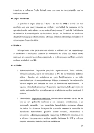 tratamiento se realiza con AAS a dosis elevadas, reservando los glucocorticoides para los
  casos más rebeldes .

☛ Angina Postinfarto

      La aparición de angina entre las 24 horas – 30 días tras IAM se asocia a un mal
  pronóstico con una mayor incidencia de reinfarto y mortalidad. Se caracteriza por la
  aparición de dolor o alteraciones electrocardiográficas (cambios ST- onda T). Está indicada
  la realización de coronariografia con la finalidad de que, en función de sus resultados
  elegir la técnica de revascularización más adecuada. El tratamiento médico empleado es el
  mismo que en el angor inestable.

☛ Reinfarto

      En los pacientes en los que acontece un reinfarto se multiplica de 2 a 4 veces el riesgo
  de mortalidad e insuficiencia cardiaca. Su tratamiento no difiere del primer infarto
  realizando precozmente las medidas encaminadas al restablecimiento del flujo coronario
  mediante trombolísis o ACTP.

☛ Arritmias

          Supraventriculares: Taquicardia paroxística supraventricular, flutter auricular,
          fibrilación auricular, suelen ser secundarias a ICC. En su tratamiento podemos
          utilizar    digoxina y/o amiodarona así como betabloqueantes si no están
          contraindicados o calcioantagonistas tipo diltiazen o verapamilo. La cardioversión
          eléctrica urgente está indicada en casos de inestabilidad hemodinámica. La
          heparina está indicada en caso de FA recurrente o persistente, la FA paroxística no
          implica anticoagulación a largo plazo, pero si se administra conviene mantenerla 6
          semanas .

          Ventriculares : Taquicardia ventricular se trata como si se tratase de una FV en
          caso de ser      polimorfa mantenida y con afectación hemodinámica, si es
          monomorfa mantenida y con inestabilidad hemodinámica empleamos choque
          sincrónico. Por último en la taquicardia ventricular monomorfa mantenida sin
          inestabilidad   hemodinámica    podemos     utilizar    lidocaína,   procainamida   o
          amiodarona. La Fibrilación ventricular requiere de desfibrilación inmediata, si no
          se obtiene éxito pasaremos a realizar medidas habituales de RCP y podemos
          emplear adrenalina, lidocaína, bretilio o amiodarona.

                                                                                              27
 