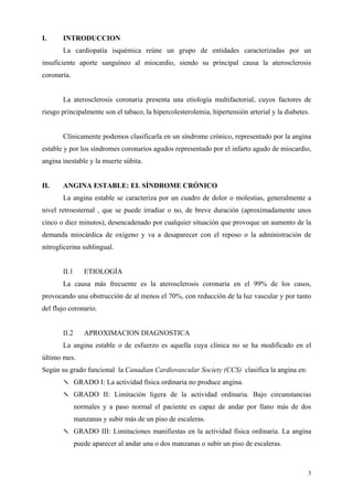 I.     INTRODUCCION
       La cardiopatía isquémica reúne un grupo de entidades caracterizadas por un
insuficiente aporte sanguíneo al miocardio, siendo su principal causa la aterosclerosis
coronaria.


       La aterosclerosis coronaria presenta una etiología multifactorial, cuyos factores de
riesgo principalmente son el tabaco, la hipercolesterolemia, hipertensión arterial y la diabetes.


       Clínicamente podemos clasificarla en un síndrome crónico, representado por la angina
estable y por los síndromes coronarios agudos representado por el infarto agudo de miocardio,
angina inestable y la muerte súbita.


II.    ANGINA ESTABLE: EL SÍNDROME CRÓNICO
       La angina estable se caracteriza por un cuadro de dolor o molestias, generalmente a
nivel retroesternal , que se puede irradiar o no, de breve duración (aproximadamente unos
cinco o diez minutos), desencadenado por cualquier situación que provoque un aumento de la
demanda miocárdica de oxígeno y va a desaparecer con el reposo o la administración de
nitroglicerina sublingual.


       II.1      ETIOLOGÍA
       La causa más frecuente es la aterosclerosis coronaria en el 99% de los casos,
provocando una obstrucción de al menos el 70%, con reducción de la luz vascular y por tanto
del flujo coronario.


       II.2      APROXIMACION DIAGNOSTICA
       La angina estable o de esfuerzo es aquella cuya clínica no se ha modificado en el
último mes.
Según su grado funcional la Canadian Cardiovascular Society (CCS) clasifica la angina en:
       ✎ GRADO I: La actividad física ordinaria no produce angina.
       ✎ GRADO II: Limitación ligera de la actividad ordinaria. Bajo circunstancias
              normales y a paso normal el paciente es capaz de andar por llano más de dos
              manzanas y subir más de un piso de escaleras.
       ✎ GRADO III: Limitaciones manifiestas en la actividad física ordinaria. La angina
              puede aparecer al andar una o dos manzanas o subir un piso de escaleras.



                                                                                                3
 