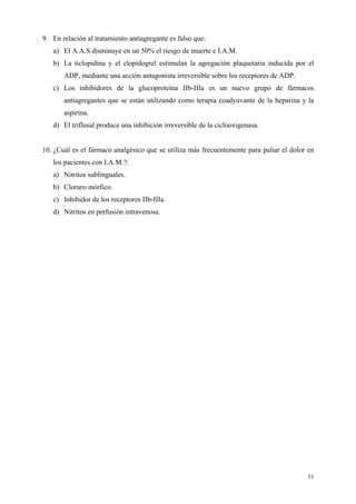 9. En relación al tratamiento antiagregante es falso que:
   a) El A.A.S disminuye en un 50% el riesgo de muerte e I.A.M.
   b) La ticlopidina y el clopidogrel estimulan la agregación plaquetaria inducida por el
       ADP, mediante una acción antagonista irreversible sobre los receptores de ADP.
   c) Los inhibidores de la glucoproteína IIb-IIIa es un nuevo grupo de fármacos
       antiagregantes que se están utilizando como terapia coadyuvante de la heparina y la
       aspirina.
   d) El triflusal produce una inhibición irreversible de la ciclooxigenasa.


10. ¿Cuál es el fármaco analgésico que se utiliza más frecuentemente para paliar el dolor en
   los pacientes con I.A.M.?:
   a) Nitritos sublinguales.
   b) Cloruro mórfico.
   c) Inhibidor de los receptores IIb-IIIa.
   d) Nitritos en perfusión intravenosa.




                                                                                         31
 