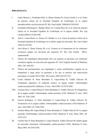 BIBLIOGRAFIA


I.      López Bescós L, Fernández-Ortiz A, Bueno Zamora H, Coma Canella I, et al. Guías
        de práctica clínica de la Sociedad Española de Cardiología en la angina
        inestable/infarto sin elevación de ST. Rev Esp Cardiol. 2000;06,53:838-850.
II.     Fernández-Palomeque C, Bardají Mayor JL, Concha Ruiz M, et al. Guías de práctica
        clínica de la Sociedad Española de Cardiología en la angina estable. Rev Esp
        Cardiol.2000;07,53:967-996.
III.    Arós F, Loma-Osorio A, Alonso JJ, Cabadés A, et al. Guías de práctica clínica de la
        Sociedad Española de Cardiología en el infarto agudo de miocardio. Rev Esp Cardiol
        1999;52:919-956.
IV.     Arós Borau F, Heras Fortuny M, et al. Avances en el tratamiento de los síndromes
        coronarios agudos sin elevación del segmento ST. Rev Esp Cardiol              2001,l,
        suplementoB.
V.      Efectos del clopidogrel administrado unto con aspirina en pacientes con síndromes
        coronarios agudos sin elevación del segmento ST. New England Journal of Medicine
        2001; 345: 494-502.
VI.     Efectos del pretratamiento con clopidogrel y ácido acetilsalicílico seguido de un
        tratamiento a largo plazo en pacientes a los que se practica una intervención
        percutánea: el estudio PCI-CURE. The Lancet, 2001;358:527-533.
VII.    Cortés Sánchez R, Pinar Bermúdez E, López-Palop R, Valdés Chávarri M.
        Cardiopatía isquémica. El síndrome crónico: la angina estable. Enfermedades
        cardiovasculares(VII). Medicine. 8ª serie. Abril 2001; 43:2274-2280
VIII.   Lacunza Ruiz J, López-Palop R, Pinar Bermúdez E, Valdés Chávarri M. Diagnóstico
        de la angina estable. Enfermedades cardiovasculares (VII). Medicine 8ª serie. Abril
        2001; 43: 2281-2286.
IX.     Garzón Rodríguez A, Pinar Bermúdez E, López-Palop R, Valdés Chávarri M.
        Tratamiento de la angina estable. Enfermedades cardiovasculares (VII) Medicine 8ª
        serie. Abril 2001; 43: 2296-3302.
X.      Gimeno Blanes JR, López-Palop R, Pinar Bermúdez E, Valdés Chávarri M. La angina
        inestable. Enfermedades cardiovasculares (VIII). Medicine 8ª serie. Mayo 2001; 44:
        2325-2337.
XI.     Carrillo Sáez P, Pinar Bermúdez E, López-Palop R, Valdés Chávarri M- Infarto agudo
        de miocardio transmural. Enfermedades cardiovasculares (VIII). Medicine 8ª serie.
        Mayo 2001; 44:2338-2344.

                                                                                          33
 